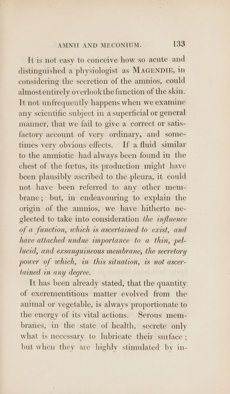 It is not easy to conceive how so acute and distinguished a physiologist as MAGENDIE, 1n considering the secretion of the amnios, could almost entirely overlook the function of the skin. It not unfrequently happens when we examine any scientific subject in a superficial or general manner, that we fail to give a correct or satis- factory account of very ordinary, and some- times very obvious effects. If a fluid similar to the amniotic had always been found in the chest of the foetus, its production might have been plausibly ascribed to the pleura, it could not have been referred to any other mem- brane; but, mn endeavouring to explain the erigin of the amnios, we have hitherto ne- elected to take into consideration the influence of a function, which vs ascertained to east, and have attached undue importance to a thin, pel- lucid, and exsanguineous membrane, the secretory power of which, in this situation, is not ascer- tained in any degree. It has been already stated, that the quantity of excrementitious matter evolved from the animal or vegetable, is always proportionate to the energy of its vital actions. Serous mem- branes, in the state of health, secrete only what is necessary to lubricate their surface ; but when they are highly stimulated by in-