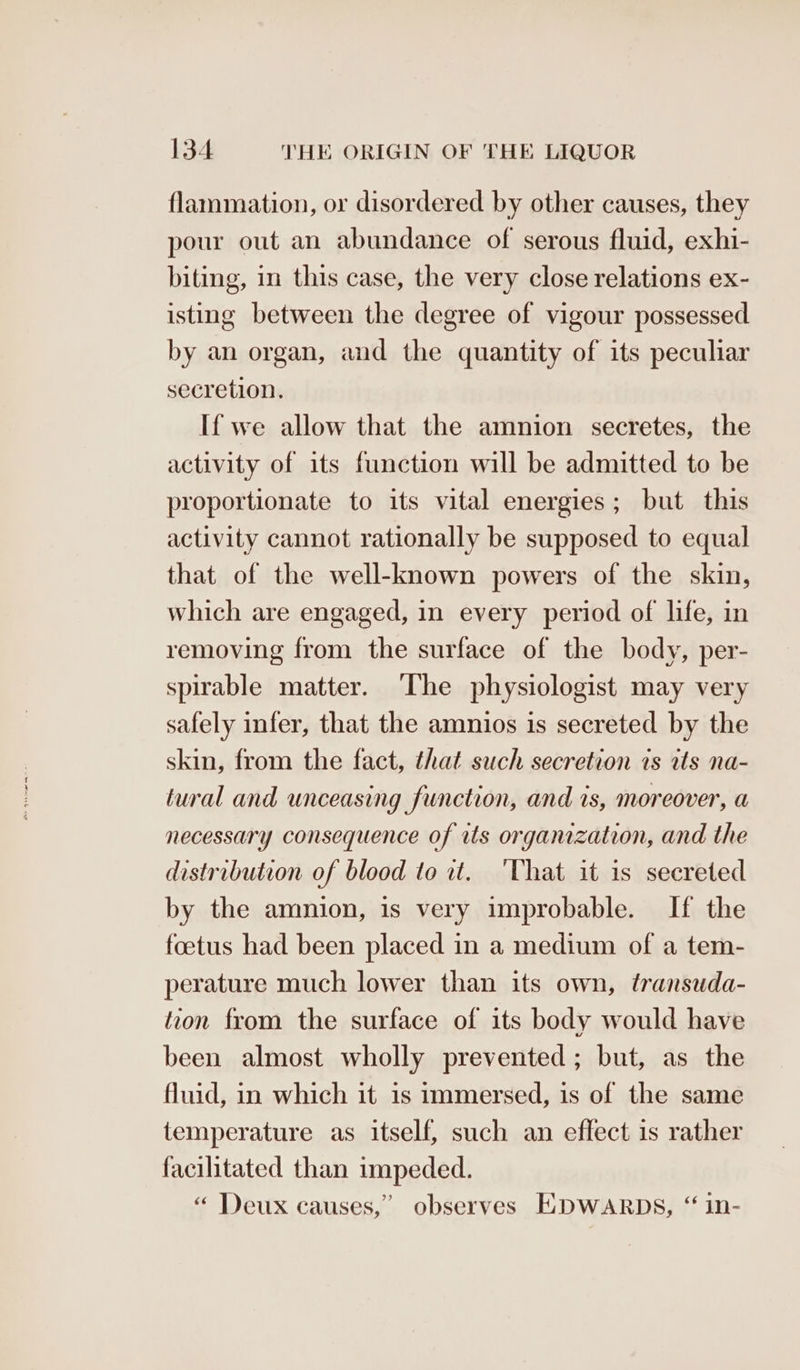 flammation, or disordered by other causes, they pour out an abundance of serous fluid, exhi- biting, in this case, the very close relations ex- isting between the degree of vigour possessed by an organ, and the quantity of its peculiar secretion. If we allow that the amnion secretes, the activity of its function will be admitted to be proportionate to its vital energies; but this activity cannot rationally be supposed to equal that of the well-known powers of the skin, which are engaged, in every period of life, in removing from the surface of the body, per- spirable matter. The physiologist may very safely infer, that the amnios is secreted by the skin, from the fact, that such secretion ts ats na- tural and unceasing function, and is, moreover, a necessary consequence of its organization, and the distribution of blood to it. ‘That it is secreted by the amnion, is very improbable. If the foetus had been placed in a medium of a tem- perature much lower than its own, transuda- tion from the surface of its body would have been almost wholly prevented; but, as the fluid, in which it is immersed, is of the same temperature as itself, such an effect is rather facilitated than impeded. « Deux causes,” observes EDWARDS, “ in-
