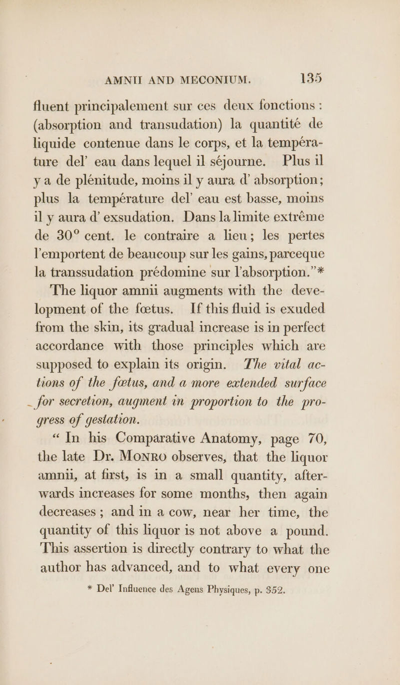 fluent principalement sur ces deux fonctions : (absorption and transudation) la quantitée de liquide contenue dans le corps, et la tempera- ture del’ eau dans lequel il séjourne. Plus il ya de plenitude, moins il y aura d@’ absorption; plus la température del’ eau est basse, moins il y aura d’ exsudation. Dans la limite extréme de 30° cent. le contraire a lieu; les pertes lemportent de beaucoup sur les gains, parceque la transsudation prédomine sur l’absorption.”* The liquor amnii augments with the deve- lopment of the foetus. If this fluid is exuded from the skin, its gradual increase is in perfect accordance with those principles which are supposed to explain its origin. The vital ac- tions of the fatus, and a more extended surface _ for secretion, augment in proportion to the pro- gress of gestation. “In his Comparative Anatomy, page 70, the late Dr. Monro observes, that the liquor amnil, at first, is in a small quantity, after- wards increases for some months, then again decreases ; and in a cow, near her time, the quantity of this liquor is not above a pound. This assertion is directly contrary to what the author has advanced, and to what every one