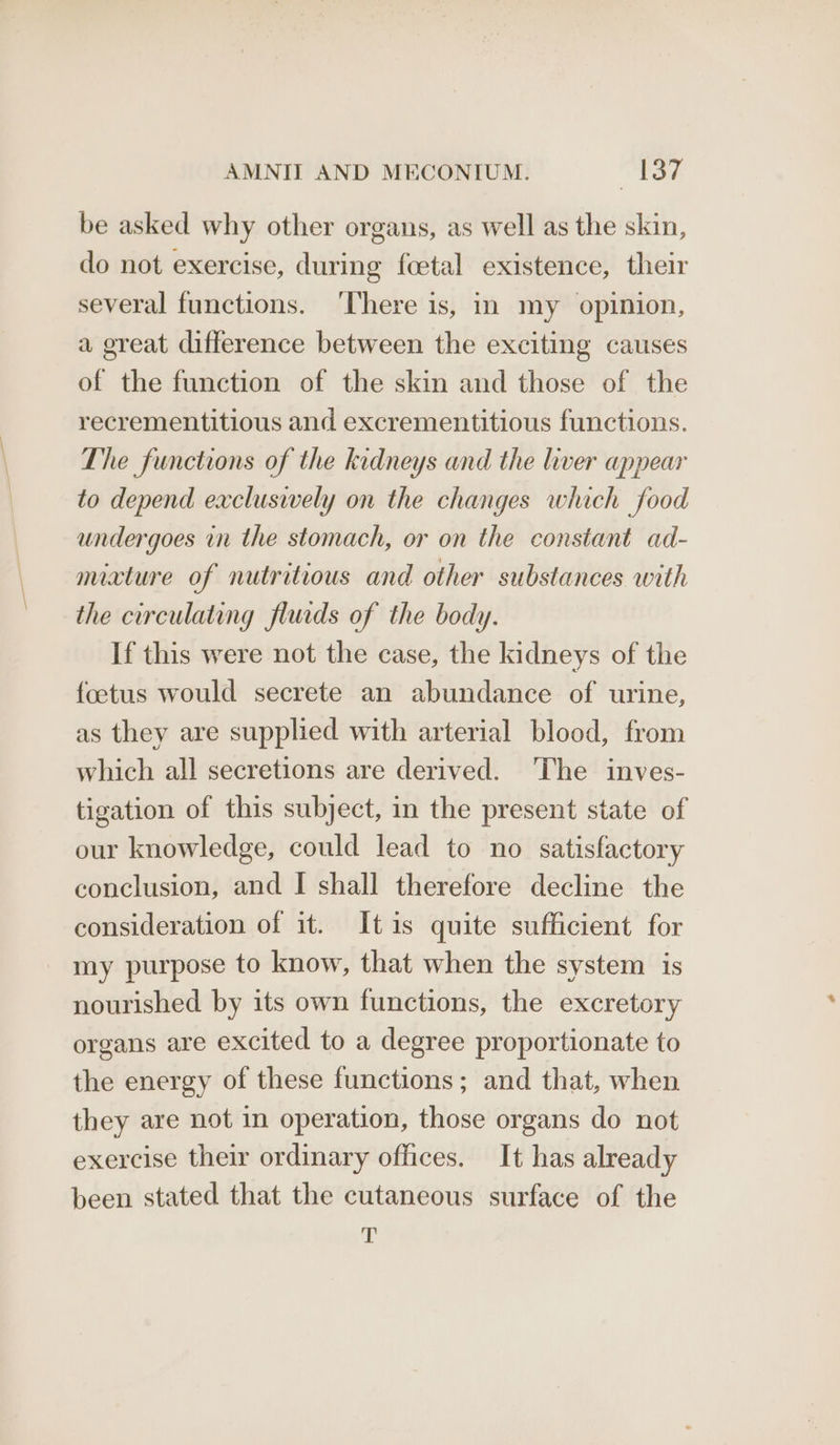 be asked why other organs, as well as the skin, do not exercise, during foetal existence, their several functions. ‘There is, in my opinion, a great difference between the exciting causes of the function of the skin and those of the recrementitious and excrementitious functions. The functions of the kidneys and the liver appear to depend excluswely on the changes which food undergoes in the stomach, or on the constant ad- mivture of nutritious and other substances with the circulating fluids of the body. If this were not the case, the kidneys of the foetus would secrete an abundance of urine, as they are supplied with arterial blood, from which all secretions are derived. ‘The inves- tigation of this subject, in the present state of our knowledge, could lead to no satisfactory conclusion, and I shall therefore decline the consideration of it. Itis quite sufficient for my purpose to know, that when the system is nourished by its own functions, the excretory organs are excited to a degree proportionate to the energy of these functions; and that, when they are not in operation, those organs do not exercise their ordinary offices. It has already been stated that the cutaneous surface of the a