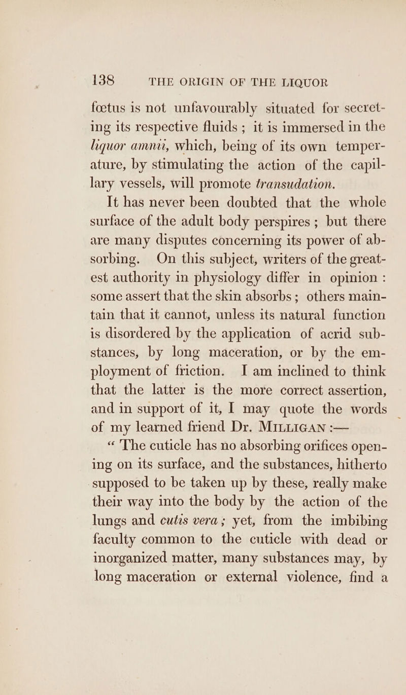 foetus is not unfavourably situated for secret- ing its respective fluids ; it is immersed in the liquor amnu, which, being of its own temper- ature, by stimulating the action of the capil- lary vessels, will promote transudation. It has never been doubted that the whole surface of the adult body perspires ; but there are many disputes concerning its power of ab- sorbing. On this subject, writers of the great- est authority in physiology differ in opinion : some assert that the skin absorbs; others main- tain that it cannot, unless its natural function is disordered by the application of acrid sub- stances, by long maceration, or by the em- ployment of friction. I am inclined to think that the latter is the more correct assertion, and in support of it, I may quote the words | of my learned friend Dr. MILLIGan :— “ The cuticle has no absorbing orifices open- ing on its surface, and the substances, hitherto supposed to be taken up by these, really make their way into the body by the action of the lungs and cutis vera; yet, from the imbibing faculty common to the cuticle with dead or inorganized matter, many substances may, by long maceration or external violence, find a