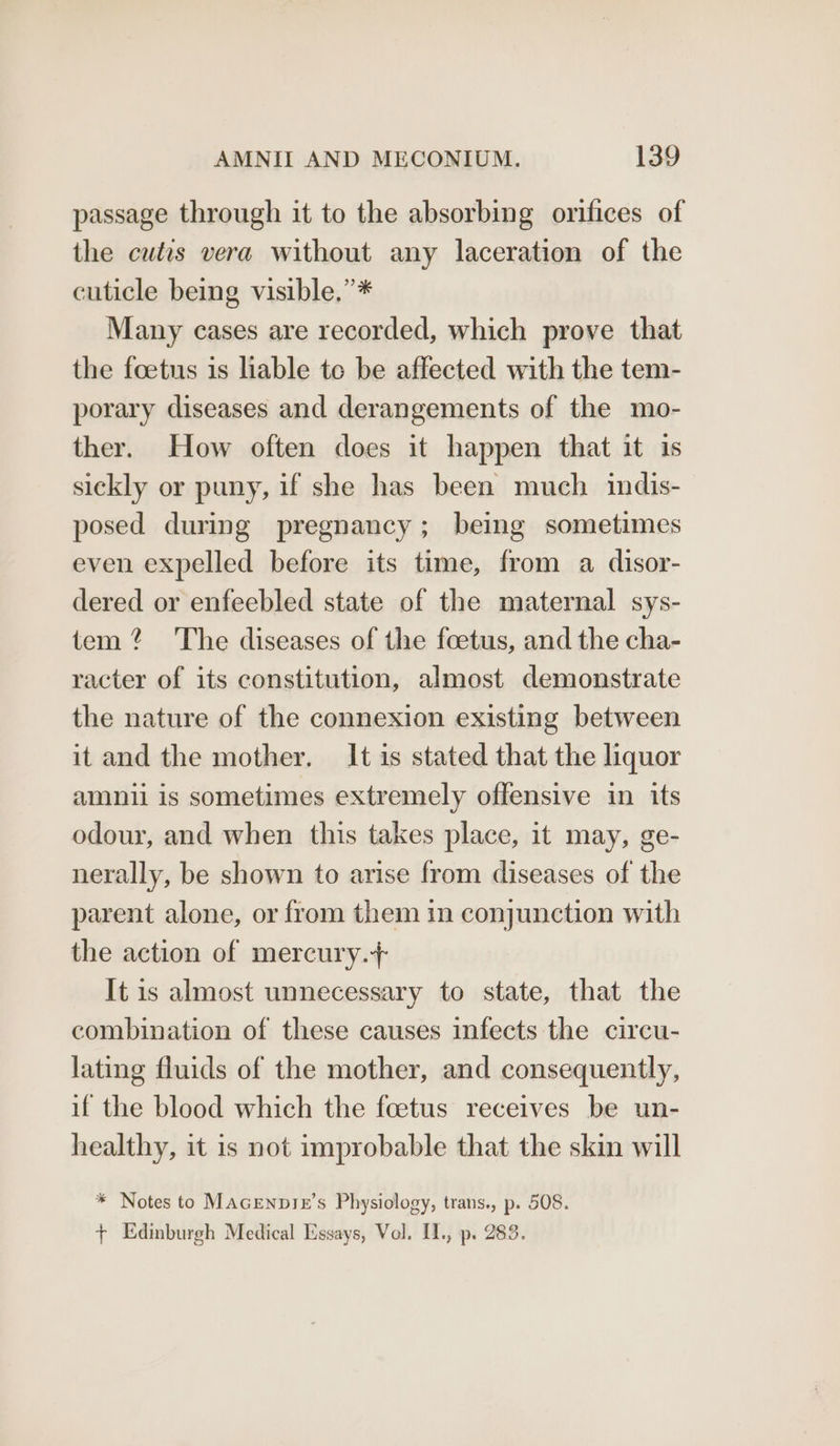 passage through it to the absorbing orifices of the cutis vera without any laceration of the cuticle being visible.” * Many cases are recorded, which prove that the foetus is liable te be affected with the tem- porary diseases and derangements of the mo- ther. How often does it happen that it is sickly or puny, if she has been much indis- posed during pregnancy; being sometimes even expelled before its time, from a disor- dered or enfeebled state of the maternal sys- tem? ‘The diseases of the foetus, and the cha- racter of its constitution, almost demonstrate the nature of the connexion existing between it and the mother. It is stated that the liquor amnii is sometimes extremely offensive in its odour, and when this takes place, it may, ge- nerally, be shown to arise from diseases of the parent alone, or from them in conjunction with the action of mercury.+ It is almost unnecessary to state, that the combination of these causes infects the circu- lating fluids of the mother, and consequently, if the blood which the foetus receives be un- healthy, it is not improbable that the skin will * Notes to MAGENDIzE’s Physiology, trans., p. 508. + Edinburgh Medical Essays, Vol. I1., p. 283.
