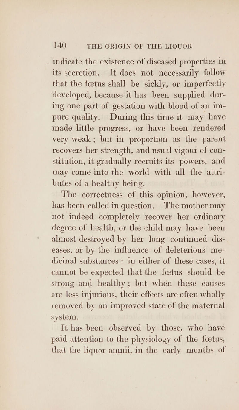 _ indicate the existence of diseased properties 1n its secretion. It does not necessarily follow that the foetus shall be sickly, or imperfectly developed, because it has been supplied dur- ing one part of gestation with blood of an im- pure quality. During this time it may have made little progress, or have been rendered very weak ; but in proportion as the parent recovers her strength, and usual vigour of con- stitution, it gradually recruits its powers, and may come into the world with all the attri- butes of a healthy being. The correctness of this opinion, however, has been called in question. ‘The mother may not indeed completely recover her ordinary degree of health, or the child may have been almost destroyed by her long continued dis- eases, or by the influence of deleterious me- dicinal substances : in either of these cases, it cannot be expected that the foetus should be strong and healthy; but when these causes are less injurious, their effects are often wholly removed by an improved state of the maternal system. It has been observed by those, who have paid attention to the physiology of the foetus, that the liquor amnui, in the early months of