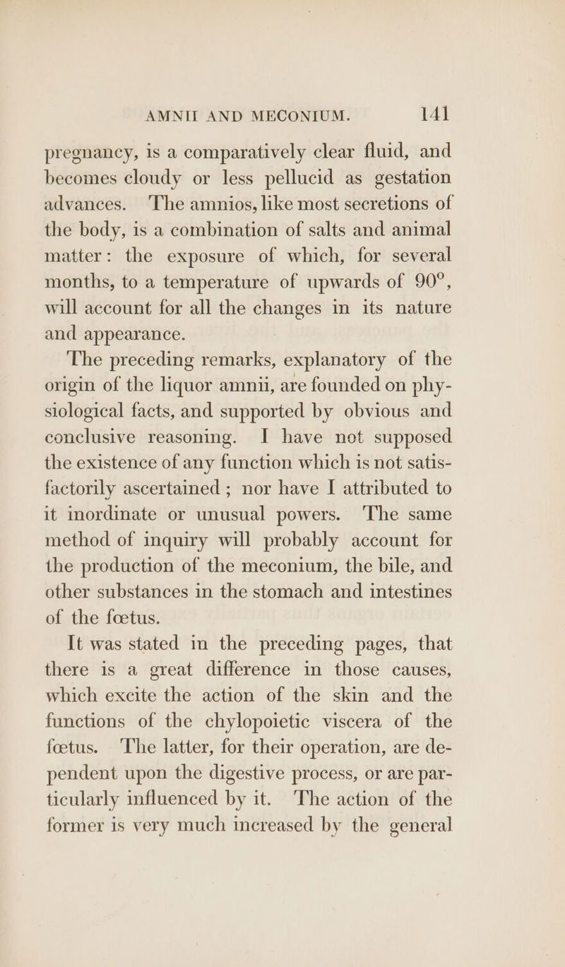 pregnancy, is a comparatively clear fluid, and becomes cloudy or less pellucid as gestation advances. ‘The amnios, like most secretions of the body, is a combination of salts and animal matter: the exposure of which, for several months, to a temperature of upwards of 90°, will account for all the on in its nature and appearance. ‘The preceding remarks, explanatory of the origin of the liquor amniui, are founded on phy- slological facts, and supported by obvious and conclusive reasoning. I have not supposed the existence of any function which is not satis- factorily ascertained ; nor have I attributed to it inordinate or unusual powers. ‘The same method of inquiry will probably account for the production of the meconium, the bile, and other substances in the stomach and intestines of the foetus. It was stated in the preceding pages, that there is a great difference in those causes, which excite the action of the skin and the functions of the chylopoietic viscera of the fetus. The latter, for their operation, are de- pendent upon the digestive process, or are par- ticularly influenced by it. The action of the former is very much increased by the general