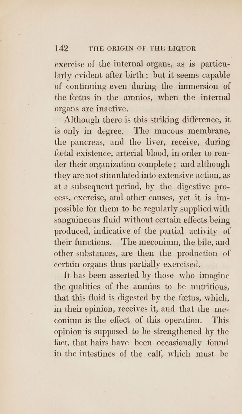 exercise of the internal organs, as is particu- larly evident after birth; but it seems capable of continuing even during the immersion of the foetus in the amnios, when the internal organs are inactive. Although there is this striking difference, it is only in degree. ‘The mucous membrane, the pancreas, and the liver, receive, during foetal existence, arterial blood, in order to ren- der their organization complete ; and although they are not stimulated into extensive action, as at a subsequent period, by the digestive pro- cess, exercise, and other causes, yet it is im- possible for them to be regularly supplied with sanguineous fluid without certain effects being produced, indicative of the partial activity of their functions. ‘The meconium, the bile, and other substances, are then the production of certain organs thus partially exercised, It has been asserted by those who imagine the qualities of the amnios to be nutritious, that this fluid is digested by the foetus, which, in their opinion, receives it, and that the me- conium is the effect of this operation. This opinion is supposed to be strengthened by the fact, that hairs have been occasionally found in the intestines of the calf, which must be