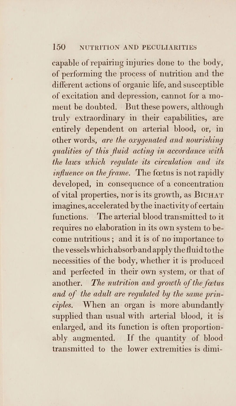capable of repairing injuries done to the body, of performing the process of nutrition and the different actions of organic life, and susceptible of excitation and depression, cannot for a mo- ment be doubted. But these powers, although truly extraordinary in their capabilities, are entirely dependent on arterial blood, or, in other words, are the oxygenated and nourishing qualities of this flud acting in accordance with the laws which regulate its circulation and its influence on the frame. ‘The foetus is not rapidly developed, in consequence of a concentration of vital properties, nor is its growth, as BicHar imagines, accelerated by the inactivity of certain functions. ‘The arterial blood transmitted to it requires no elaboration in its own system to be- come nutritious ; and it is of no importance to the vessels which absorb and apply the fluid tothe necessities of the body, whether it is produced and perfected in their own system, or that of another. The nutrition and growth of the foetus and of the adult are regulated by the same prin- cuples. When an organ is more abundantly supplied than usual with arterial blood, it is enlarged, and its function is often proportion- ably augmented. If the quantity of blood transmitted to the lower extremities is dim1-