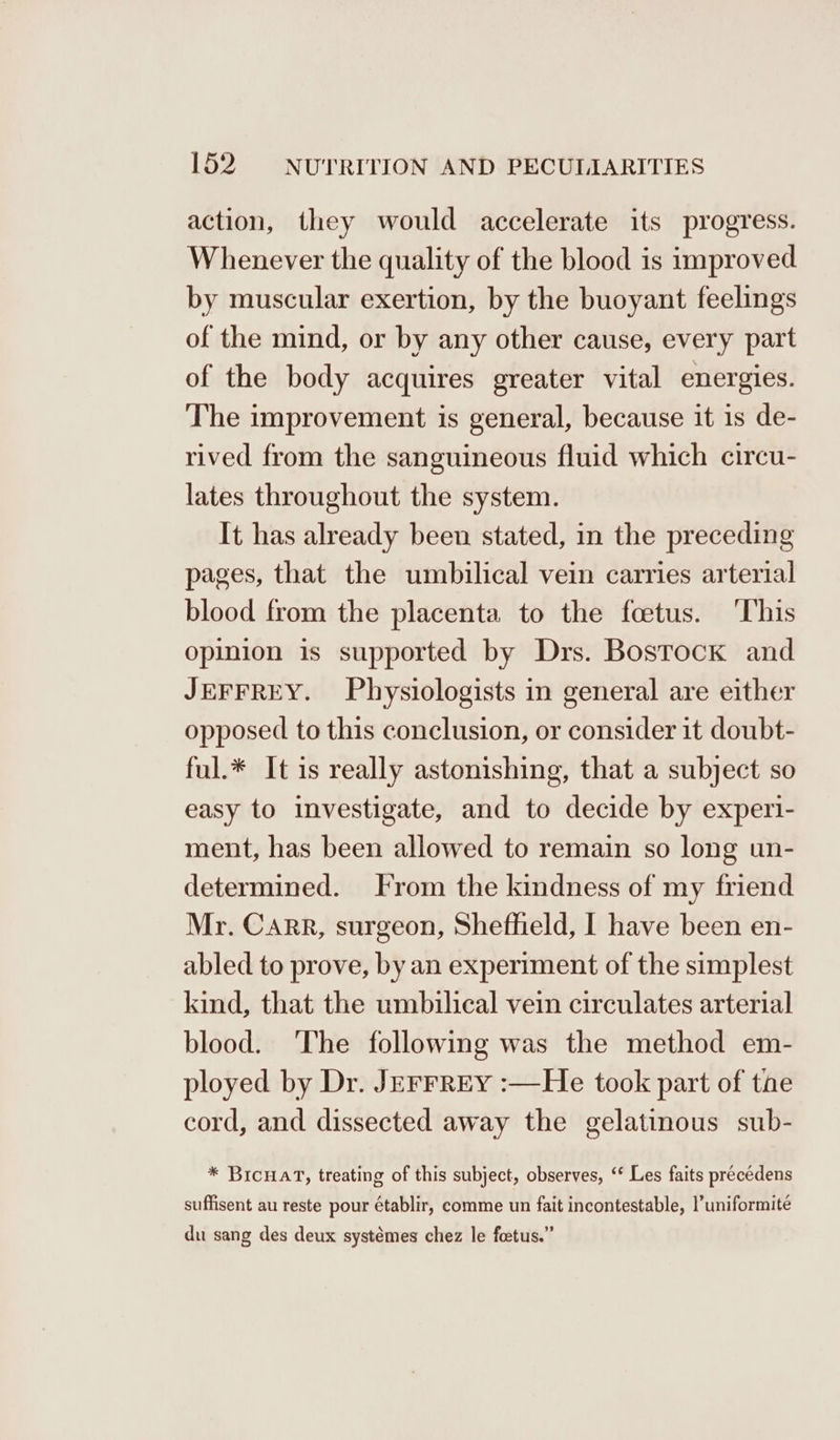 action, they would accelerate its progress. Whenever the quality of the blood is improved by muscular exertion, by the buoyant feelings of the mind, or by any other cause, every part of the body acquires greater vital energies. The improvement is general, because it is de- rived from the sanguineous fluid which circu- lates throughout the system. It has already been stated, in the preceding pages, that the umbilical vein carries arterial blood from the placenta to the foetus. ‘This opinion is supported by Drs. Bostock and JEFFREY. Physiologists in general are either opposed to this conclusion, or consider it doubt- ful.* It is really astonishing, that a subject so easy to investigate, and to decide by experi- ment, has been allowed to remain so long un- determined. From the kindness of my friend Mr. Carr, surgeon, Sheffield, I have been en- abled to prove, by an experiment of the simplest kind, that the umbilical vein circulates arterial blood. ‘The following was the method em- ployed by Dr. JEFFREY :—He took part of tae cord, and dissected away the gelatinous sub- * BIcuat, treating of this subject, observes, “* Les faits precédens suffisent au reste pour établir, comme un fait incontestable, |’uniformite du sang des deux systémes chez le foetus.”