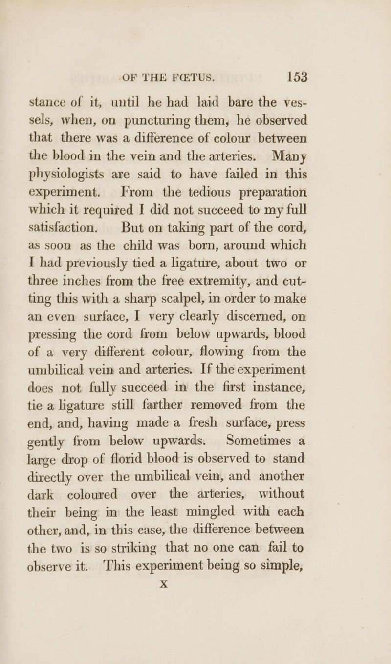 stance of it, until he had laid bare the ves- sels, when, on puncturing them, he observed that there was a difference of colour between the blood in the vein and the arteries. Many physiologists are said to have failed in this experiment. From the tedious preparation which it required I did not succeed to my full satisfaction. But on taking part of the cord, as soon as the child was born, around which I had previously tied a ligature, about two or three inches from the free extremity, and cut- ting this with a sharp scalpel, in order to make an even surface, I very clearly discerned, on pressing the cord from below upwards, blood of a very different colour, flowing from the umbilical vein and arteries. If the experiment does not fully succeed in the first instance, tie a ligature still farther removed from the end, and, having made a fresh surface, press gently from below upwards. Sometimes a large drop of florid blood is observed to stand directly over the umbilical vein, and another dark coloured over the arteries, without their being in the least mingled with each other, and, in this case, the difference between the two is so striking that no one can fail to observe it. This experiment being so simple, x