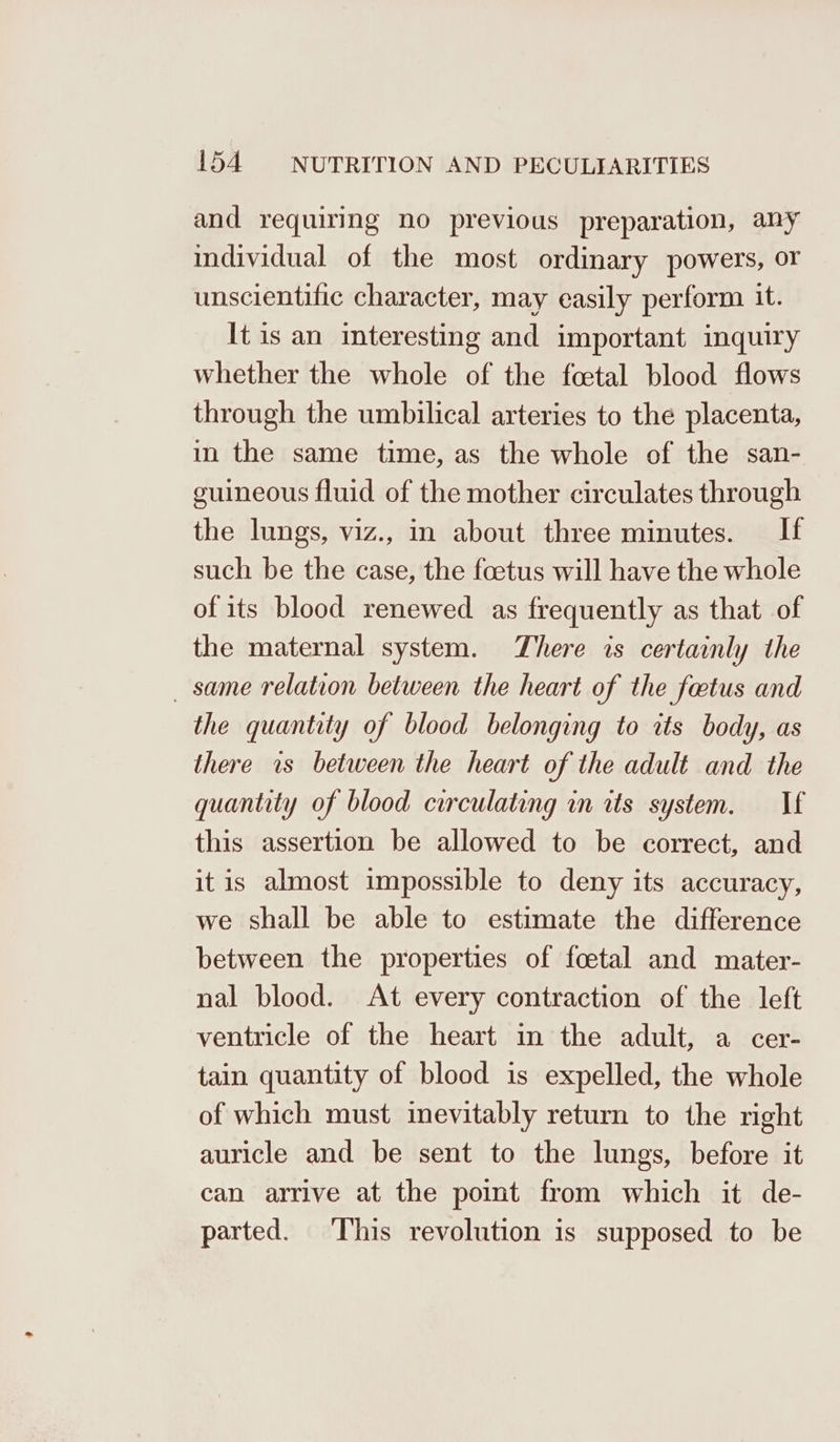 and requiring no previous preparation, any individual of the most ordinary powers, or unscientific character, may easily perform it. It is an interesting and important inquiry whether the whole of the fcetal blood flows through the umbilical arteries to the placenta, in the same time, as the whole of the san- guineous fluid of the mother circulates through the lungs, viz., in about three minutes. If such be the case, the foetus will have the whole of its blood renewed as frequently as that of the maternal system. There is certainly the _ same relation between the heart of the faetus and the quantity of blood belonging to tts body, as there is between the heart of the adult and the quantity of blood circulating in its system. If this assertion be allowed to be correct, and it is almost impossible to deny its accuracy, we shall be able to estimate the difference between the properties of foetal and mater- nal blood. At every contraction of the left ventricle of the heart in the adult, a cer- tain quantity of blood is expelled, the whole of which must inevitably return to the right auricle and be sent to the lungs, before it can arrive at the point from which it de- parted. This revolution is supposed to be