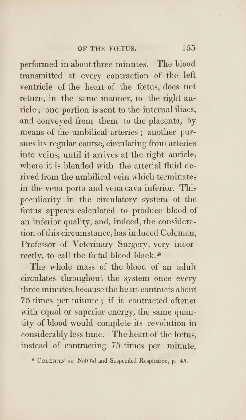 performed in about three minutes. The blood transmitted at every contraction of the left ventricle of the heart of the foetus, does net return, in the same manner, to the right au- ricle; one portion is sent to the internal iliacs, and conveyed from them to the placenta, by means of the umbilical arteries ; another pur- sues its regular course, circulating from arteries into veins, until it arrives at the right auricle, where it is blended with the arterial fluid de- rived from the umbilical vein which terminates in the vena porta and vena cava inferior. ‘This peculiarity in the circulatory system of the foetus appears calculated to produce blood of an inferior quality, and, indeed, the considera- tion of this circumstance, has induced Coleman, Professor of Veterinary Surgery, very incor- rectly, to call the feetal blood black.* The whole mass of the blood of an adult circulates throughout the system once every three minutes, because the heart contracts about 75 times per minute ; if it contracted oftener with equal or superior energy, the same quan- tity of blood would complete its revolution in considerably less time. ‘The heart of the foetus, instead of contracting 75 times per minute, * CoLEMAN on Natural and Suspended Respiration, p. 45.