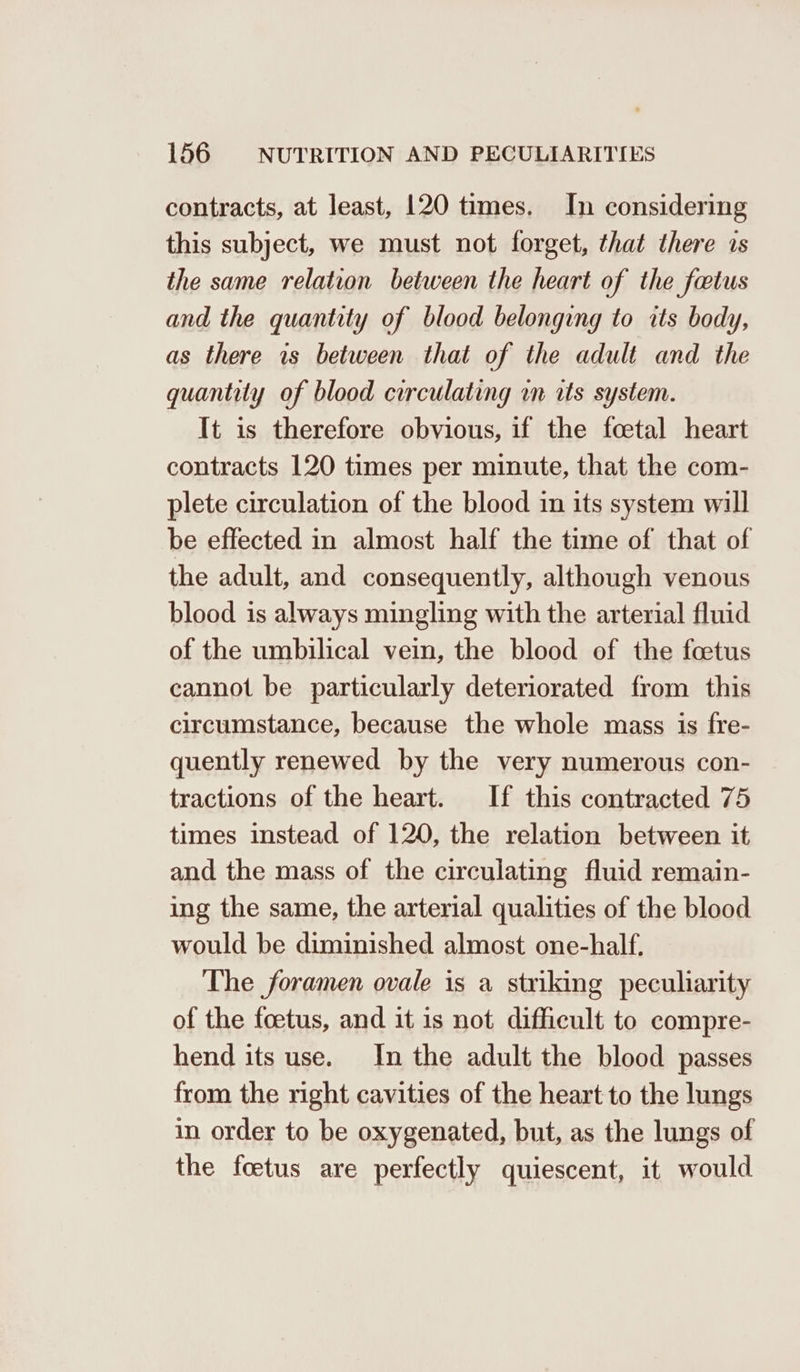contracts, at least, 120 times. In considering this subject, we must not forget, that there 1s the same relation between the heart of the fetus and the quantity of blood belonging to its body, as there is between that of the adult and the quantity of blood circulating wm its system. It is therefore obvious, if the foetal heart contracts 120 times per minute, that the com- plete circulation of the blood in its system will be effected in almost half the time of that of the adult, and consequently, although venous blood is always mingling with the arterial fluid of the umbilical vein, the blood of the foetus cannot be particularly deteriorated from this circumstance, because the whole mass is fre- quently renewed by the very numerous con- tractions of the heart. If this contracted 75 times instead of 120, the relation between it and the mass of the circulating fluid remain- ing the same, the arterial qualities of the blood would be diminished almost one-half. The foramen ovale is a striking peculiarity of the foetus, and it is not difficult to compre- hend its use. In the adult the blood passes from the right cavities of the heart to the lungs in order to be oxygenated, but, as the lungs of the foetus are perfectly quiescent, it would