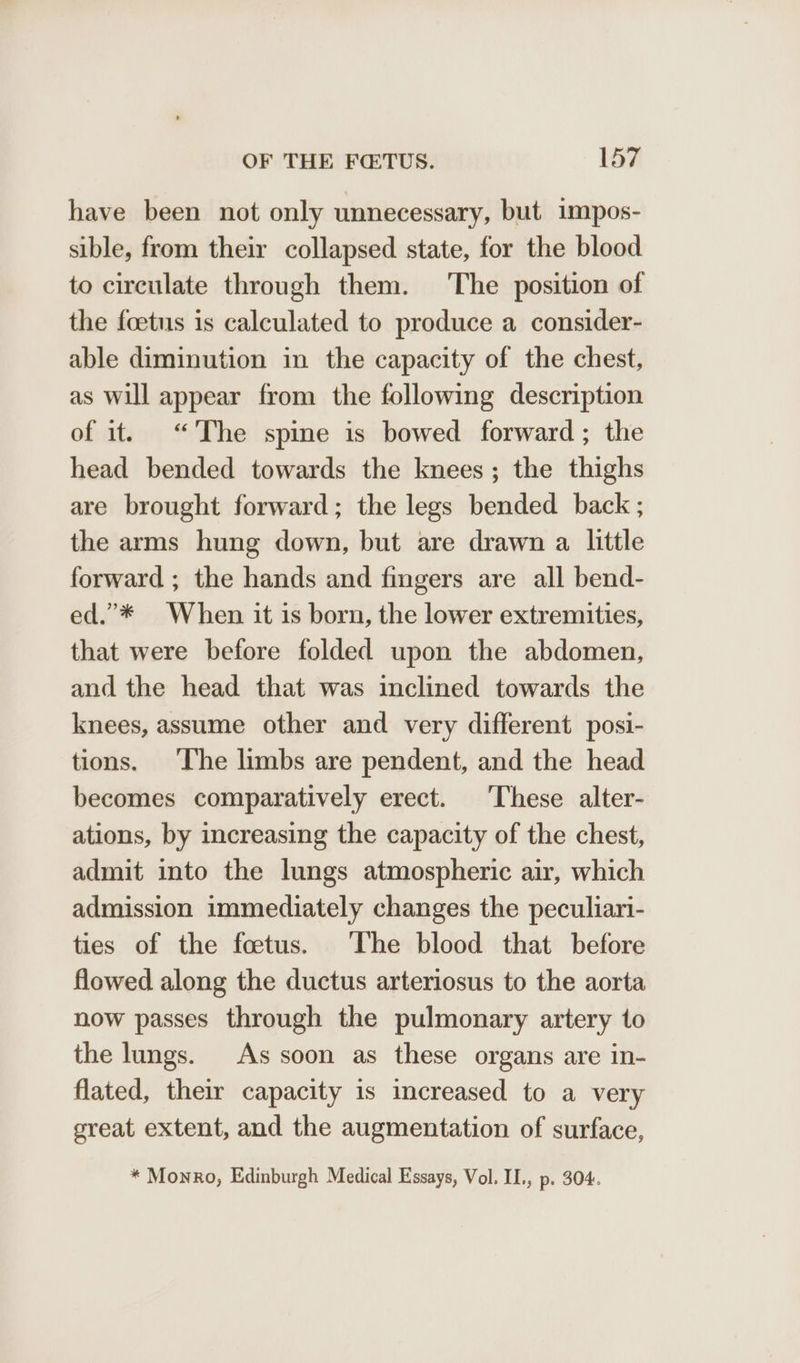 have been not only unnecessary, but impos- sible, from their collapsed state, for the blood to circulate through them. ‘The position of the foetus is calculated to produce a consider- able diminution in the capacity of the chest, as will appear from the following description of it. “The spine is bowed forward; the head bended towards the knees; the thighs are brought forward; the legs bended back ; the arms hung down, but are drawn a little forward ; the hands and fingers are all bend- ed.”’* When it is born, the lower extremities, that were before folded upon the abdomen, and the head that was inclined towards the knees, assume other and very different posi- tions. The limbs are pendent, and the head becomes comparatively erect. These alter- ations, by increasing the capacity of the chest, admit into the lungs atmospheric air, which admission immediately changes the peculiari- ties of the foetus. ‘The blood that before flowed along the ductus arteriosus to the aorta now passes through the pulmonary artery to the lungs. As soon as these organs are in- flated, their capacity is increased to a very great extent, and the augmentation of surface, * Monro, Edinburgh Medical Essays, Vol. II., p. 304.