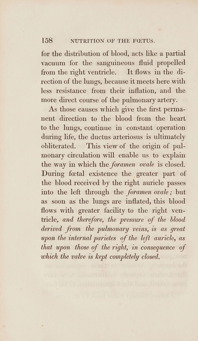 for the distribution of blood, acts like a partial vacuum for the sanguineous fluid propelled from the right ventricle. It flows in the di- rection of the lungs, because it meets here with less resistance from their inflation, and the more direct course of the pulmonary artery. As those causes which give the first perma- nent direction to the blood from the heart to the lungs, continue in constant operation during life, the ductus arteriosus is ultimately obliterated. ‘This view of the origin of pul- monary circulation will enable us to explain the way in which the foramen ovale is closed. During foetal existence the greater part of the blood received by the right auricle passes into the left through the foramen ovale ; but as soon as the lungs are inflated, this blood flows with greater facility to the right ven- tricle, and therefore, the pressure of the blood derwed from the pulmonary veins, is as great upon the internal parretes of the left auricle, as that upon those of the right, in consequence of which the valve is kept completely closed.