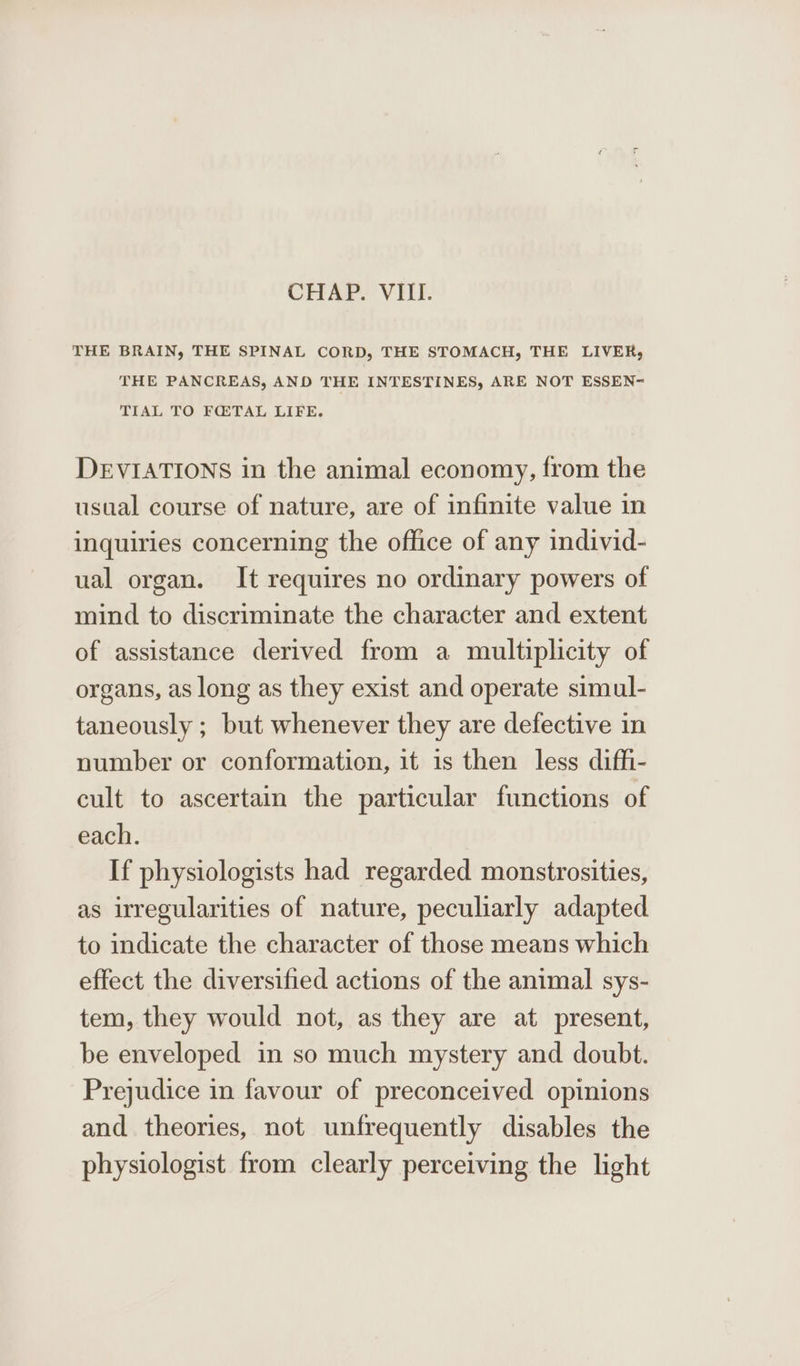 CHAP. VIII. THE BRAIN, THE SPINAL CORD, THE STOMACH, THE LIVER, THE PANCREAS, AND THE INTESTINES, ARE NOT ESSEN~ TIAL TO FQ:TAL LIFE. DEVIATIONS in the animal economy, from the usual course of nature, are of infinite value in inquiries concerning the office of any individ- ual organ. It requires no ordinary powers of mind to discriminate the character and extent of assistance derived from a multiplicity of organs, as long as they exist and operate simul- taneously ; but whenever they are defective in number or conformation, it is then less diffi- cult to ascertain the particular functions of each. If physiologists had regarded monstrosities, as irregularities of nature, peculiarly adapted to indicate the character of those means which effect the diversified actions of the animal sys- tem, they would not, as they are at present, be enveloped in so much mystery and doubt. Prejudice in favour of preconceived opinions and theories, not unfrequently disables the physiologist from clearly perceiving the light
