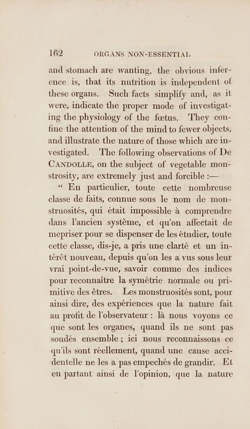and stomach are wanting, the obvious infer- ence is, that its nutrition is independent of these organs. Such facts simplify and, as it were, indicate the proper mode of investigat- ing the physiology of the foetus. They con- fine the attention of the mind to fewer objects, and illustrate the nature of those which are in- vestigated. ‘The following observations of De CANDOLLE, on the subject of vegetable mon- strosity, are extremely just and forcible :— “ Ein particulier, toute cette nombreuse classe de faits, connue sous le nom de mon- struosites, qui etait impossible a comprendre dans l’ancien systeme, et qu’on affectait de mepriser pour se dispenser de les étudier, toute cette classe, dis-je, a pris une clarté et un in- térét nouveau, depuis qu’on les a vus sous leur vrai point-de-vue, savoir comme des indices pour reconnaitre la symétrie normale ou pri- mitive des étres. Les monstruosités sont, pour ainsi dire, des experiences que la nature fait au profit de lobservateur : 14 nous voyons ce que sont les organes, quand ils ne sont pas soudés ensemble; ici nous reconnaissons ce quils sont réellement, quand une cause acci- dentelle ne les a pas empechés de grandir. Et en partant ainsi de l’opinion, que la nature