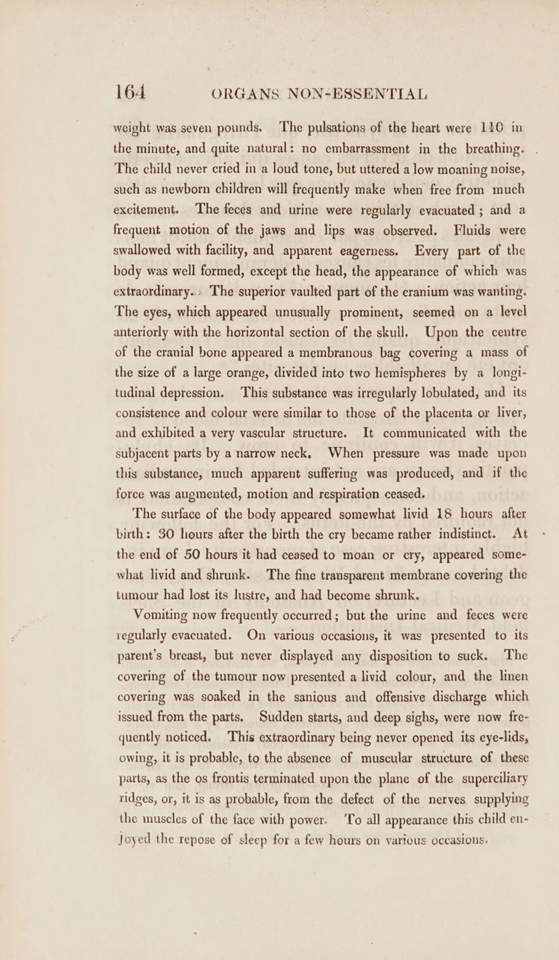 weight was seven pounds. The pulsations of the heart were 140 in the minute, and quite natural: no embarrassment in the breathing. The child never cried in a loud tone, but uttered a low moaning noise, such as newborn children will frequently make when free from much excitement. The feces and urine were regularly evacuated ; and a frequent motion of the jaws and lips was observed. Fluids were swallowed with facility, and apparent eagerness. Every part of the body was well formed, except the head, the appearance of which was extraordinary... The superior vaulted part of the cranium was wanting. The eyes, which appeared unusually prominent, seemed on a level anteriorly with the horizontal section of the skull, Upon the centre of the cranial bone appeared a membranous bag covering a mass of the size of a large orange, divided into two hemispheres by a longi- tudinal depression. This substance was irregularly lobulated, and its consistence and colour were similar to those of the placenta or liver, and exhibited a very vascular structure. It communicated with the subjacent parts by a narrow neck, When pressure was made upon this substance, much apparent suffering was produced, and if the force was augmented, motion and respiration ceased. The surface of the body appeared somewhat livid 18 hours after birth: 30 hours after the birth the cry became rather indistinct. At the end of 50 hours it had ceased to moan or cry, appeared some- what livid and shrunk. The fine transparent membrane covering the tumour had lost its lustre, and had become shrunk. Vomiting now frequently occurred; but the urine and feces were regularly evacuated. On various occasions, it was presented to its parent’s breast, but never displayed any disposition to suck. The covering of the tumour now presented a livid colour, and the linen covering was soaked in the sanious and offensive discharge which issued from the parts. Sudden starts, and deep sighs, were now fre- quently noticed. This extraordinary being never opened its eye-lids, owing, it is probable, to the absence of muscular structure of these parts, as the os frontis terminated upon the plane of the superciliary ridges, or, it is as probable, from the defect of the nerves supplying the muscles of the face with power. ‘To all appearance this child en- Joyed the repose of sleep for a few hours on various occasions.