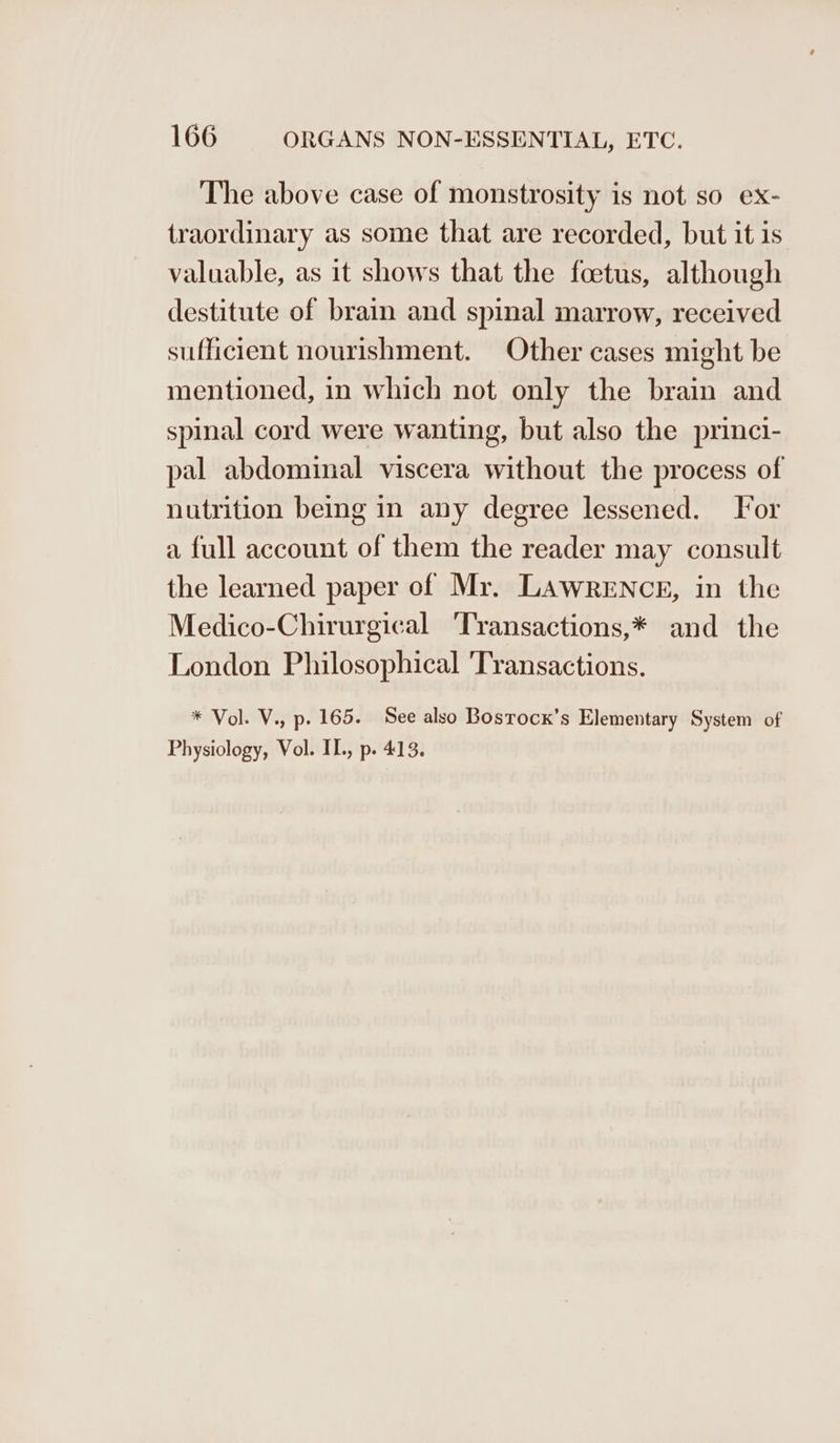 The above case of monstrosity is not so ex- traordinary as some that are recorded, but it is valuable, as it shows that the foetus, although destitute of brain and spinal marrow, received sufficient nourishment. Other cases might be mentioned, in which not only the brain and spinal cord were wanting, but also the princi- pal abdominal viscera without the process of nutrition being in any degree lessened. For a full account of them the reader may consult the learned paper of Mr. LAWRENCE, in the Medico-Chirurgical ‘Transactions,* and the London Philosophical 'Transactions. * Vol. V., p. 165. See also Bosrock’s Elementary System of Physiology, Vol. II., p. 413.