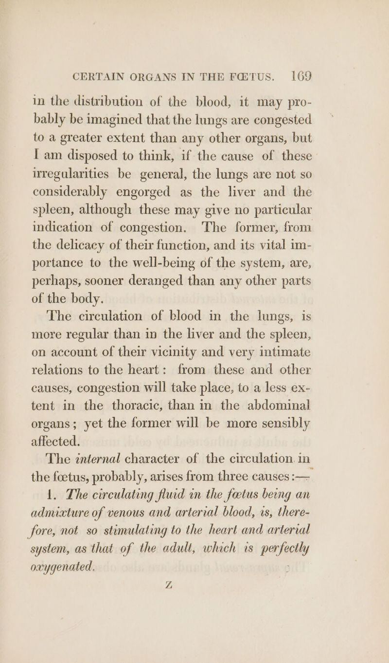 in the distribution of the blood, it may pro- bably be imagined that the lungs are congested to a greater extent than any other organs, but I am disposed to think, if the cause of these uregularities be general, the lungs are not so considerably engorged as the liver and the spleen, although these may give no particular indication of congestion. The former, from the delicacy of their function, and its vital im- portance to the well-being of the system, are, perhaps, sooner deranged than any other parts of the body. The circulation of blood in the lungs, is more regular than in the liver and the spleen, on account of their vicinity and very intimate relations to the heart: from these and other causes, congestion will take place, to a less ex- tent in the thoracic, than in the abdominal organs; yet the former will be more sensibly affected. The internal character of the circulation. in the foetus, probably, arises from three causes :— 1. The circulating flud in the factus being an admixture of venous and arterial blood, is, there- fore, not so stimulating to the heart and arterial system, as that of the adult, which is fil ad oxygenated. Z,