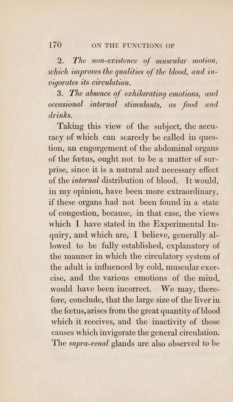 2. The non-exrstence of muscular motion, which umproves the qualities of the blood, and in- vigorates tts circulation. 3. The absence of exhilarating emotions, and occasional internal stimulants, as food and drinks. Taking this view of the subject, the accu- racy of which can scarcely be called in ques- tion, an engorgement of the abdominal organs of the foetus, ought not to be a matter of sur- prise, since it is a natural and necessary effect of the znternal distribution of blood. It would, in my opinion, have been more extraordinary, if these organs had not been found in a state of congestion, because, in that case, the views which I have stated in the Experimental In- quiry, and which are, I believe, generally al- lowed to be fully established, explanatory of the manner in which the circulatory system of the adult is influenced by cold, muscular exer- cise, and the various emotions of the mind, would have been incorrect. We may, there- fore, conclude, that the large size of the liver in the foetus, arises from the great quantity of blood which it receives, and the inactivity of those causes which invigorate the general circulation. The supra-renal glands are also observed to be