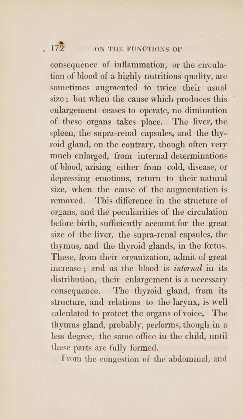 consequence of inflammation, or the circula- tion of blood of a highly nutritious quality, are sometimes augmented to twice their usual size ; but when the cause which produces this — enlargement ceases to operate, no diminution of these organs takes place. The liver, the spleen, the supra-renal capsules, and the thy- roid gland, on the contrary, though often very much enlarged, from internal determinations of blood, arising either from cold, disease, or depressing emotions, return to their natural size, When the cause of the augmentation is removed. ‘This difference in the structure of organs, and the peculiarities of the circulation before birth, sufficiently account for the great size of the liver, the supra-renal capsules, the thymus, and the thyroid glands, in the foetus. These, from their organization, admit of great increase ; and as the blood is znternal in its distribution, their enlargement is a necessary consequence. ‘The thyroid gland, from its structure, and relations to the larynx, is well calculated to protect the organs of voice. ‘The thymus gland, probably, performs, though in a less degree, the same office in the child, until these parts are fully formed. From the congestion of the abdominal, and