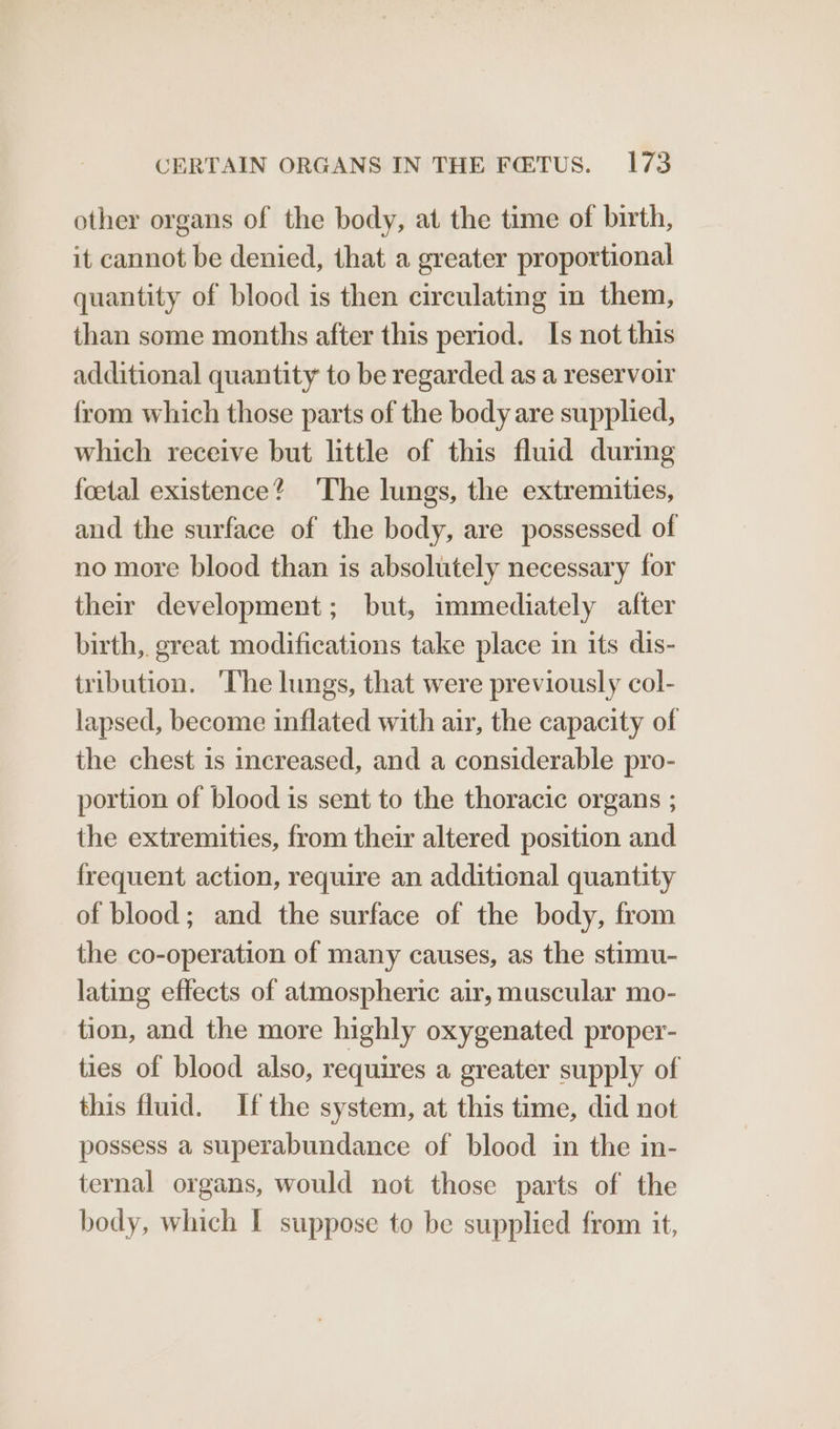 other organs of the body, at the time of birth, it cannot be denied, that a greater proportional quantity of blood is then circulating in them, than some months after this period. Is not this additional quantity to be regarded as a reservoir from which those parts of the body are supplied, which receive but little of this fluid during foetal existence? The lungs, the extremities, and the surface of the body, are possessed of no more blood than is absolutely necessary for their development; but, immediately after birth,. great modifications take place in its dis- tribution. ‘The lungs, that were previously col- lapsed, become inflated with air, the capacity of the chest is increased, and a considerable pro- portion of blood is sent to the thoracic organs ; the extremities, from their altered position and frequent action, require an additional quantity of blood; and the surface of the body, from the co-operation of many causes, as the stimu- lating effects of atmospheric air, muscular mo- tion, and the more highly oxygenated proper- ties of blood also, requires a greater supply of this fluid. Ifthe system, at this time, did not possess a superabundance of blood in the in- ternal organs, would not those parts of the body, which I suppose to be supplied from it,