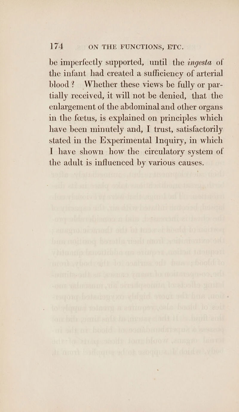 be imperfectly supported, until the ingesta of the infant had created a sufficiency of arterial blood? Whether these views be fully or par- tially received, it will not be denied, that the enlargement of the abdominal and other organs in the foetus, is explained on principles which have been minutely and, I trust, satisfactorily stated in the Experimental Inquiry, in which I have shown hew the circulatory system of the adult is influenced by various causes.