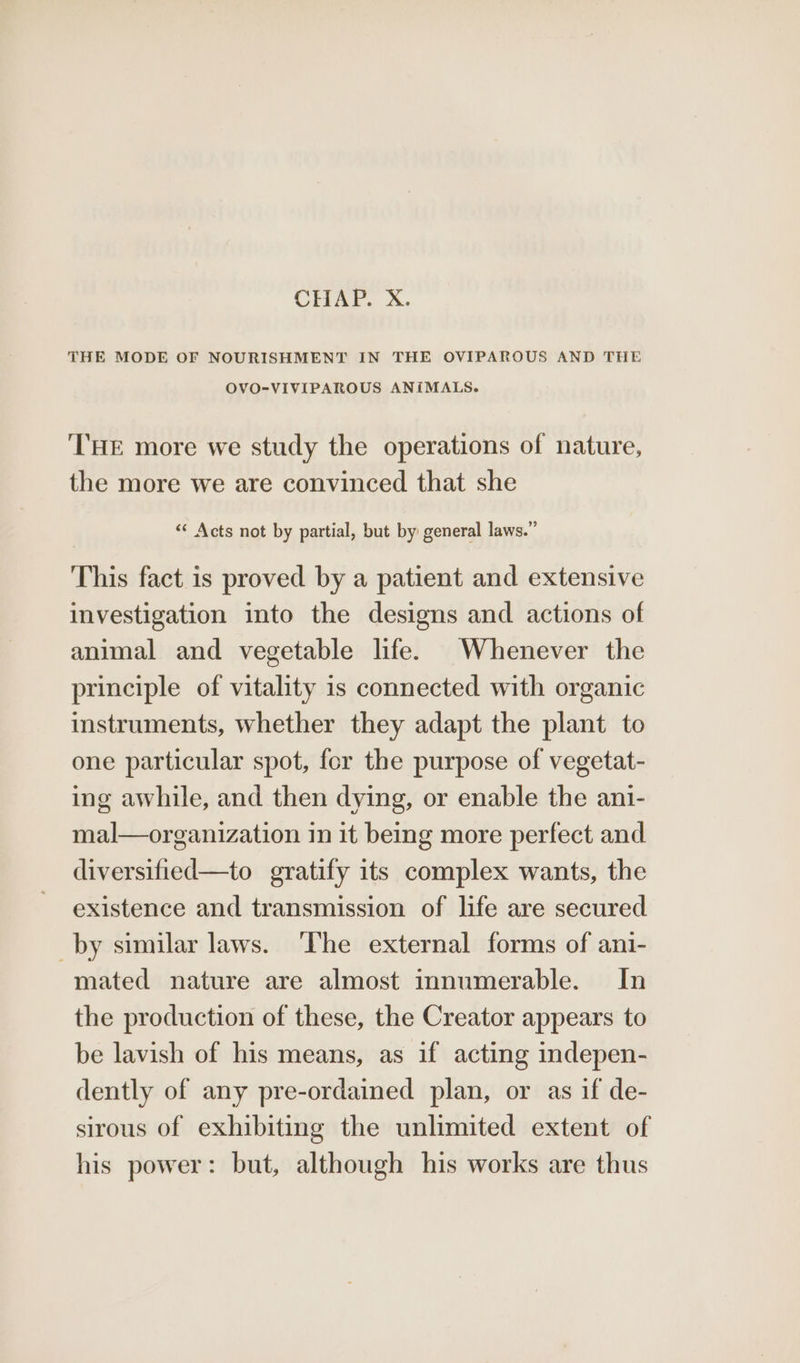 CHAP. X. THE MODE OF NOURISHMENT IN THE OVIPAROUS AND THE OVO-VIVIPAROUS ANIMALS. ‘THE more we study the operations of nature, the more we are convinced that she ‘«‘ Acts not by partial, but by general laws.” This fact is proved by a patient and extensive investigation into the designs and actions of animal and vegetable life. Whenever the principle of vitality is connected with organic instruments, whether they adapt the plant to one particular spot, fer the purpose of vegetat- ing awhile, and then dying, or enable the ant- mal—organization in it being more perfect and diversified—to gratify its complex wants, the existence and transmission of life are secured by similar laws. ‘The external forms of ani- mated nature are almost innumerable. In the production of these, the Creator appears to be lavish of his means, as if acting indepen- dently of any pre-ordained plan, or as if de- sirous of exhibiting the unlimited extent of his power: but, although his works are thus