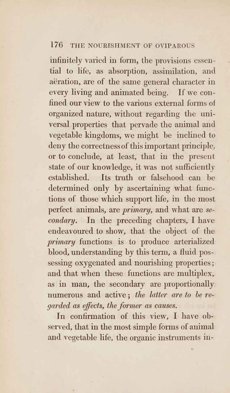 infinitely varied in form, the provisions essen- tial to life, as absorption, assimilation, and aération, are of the same general character in every living and animated being. If we con- fined our view to the various external forms of organized nature, without regarding the unt- versal properties that pervade the animal and vegetable kingdoms, we might be inclined to deny the correctness of this important principle, or to conclude, at least, that in the present state of our knowledge, it was not sufficiently established. Its truth or falsehood can be determined only by ascertaining what func- tions of those which support life, in the most perfect animals, are primary, and what are se- condary. In the preceding chapters, I have endeavoured to show, that the object of the primary functions is to produce arterialized blood, understanding by this term, a fluid pos- sessing oxygenated and nourishing properties; and that when these functions are multiplex, as in man, the secondary are proportionally numerous and active; the latter are to be re- garded as effects, the former as causes. In confirmation of this view, I have ob- served, that in the most simple forms of animal and vegetable life, the organic instruments in-