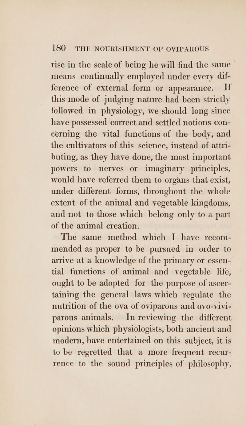 rise in the scale of being he will find the same means continually employed under every dif- ference of external form or appearance. If this mode of judging nature had been strictly followed in physiology, we should long since have possessed correct and settled notions con- cerning the vital functions of the body, and the cultivators of this science, instead of attri- buting, as they have done, the most important powers to nerves or imaginary principles, would have referred them to organs that exist, under different forms, throughout the whole extent of the animal and vegetable kingdoms, and not to those which belong only to a part of the animal creation. The same method which I have recom- mended as proper to be pursued in order to arrive at a knowledge of the primary or essen- tial functions of animal and vegetable life, ought to be adopted for the purpose of ascer- taining the general laws which regulate the nutrition of the ova of oviparous and ovo-vivi- parous animals. In reviewing the different opinions which physiologists, both ancient and modern, have entertained on this subject, it is to be regretted that a more frequent recur- rence to the sound principles of philosophy,
