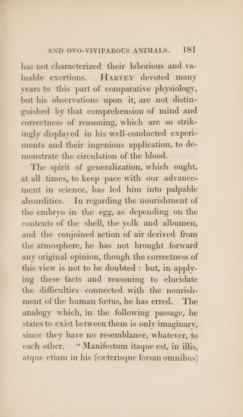 has not characterized their laborious and va- luable exertions. Harvey devoted many years to this part of comparative physiology, but his observations upon it, are not distin- guished by that comprehension of mind and correctness of reasoning, which are so strik- ingly displayed in his well-conducted exper- ments and their ingenious application, to de- monstrate the circulation of the blood. The spirit of generalization, which ought, at all times, to keep pace with our advance- ment in science, has led him into palpable absurdities. In regarding the nourishment of the embryo in the egg, as depending on the contents of the shell, the yolk and albumen, and the conjoined action of air derived from the atmosphere, he has not brought forward any original opinion, though the correctness of this view is not to be doubted : but, in apply- ing these facts and reasoning to elucidate the difficulties connected with the nourish- ment of the human foetus, he has erred. ‘The analogy which, in the following passage, he states to exist between them is only imaginary, since they have no resemblance, whatever, to each other. “Manifestum itaque est, in illis, atque etiam in his (ceeterisque forsan omnibus)