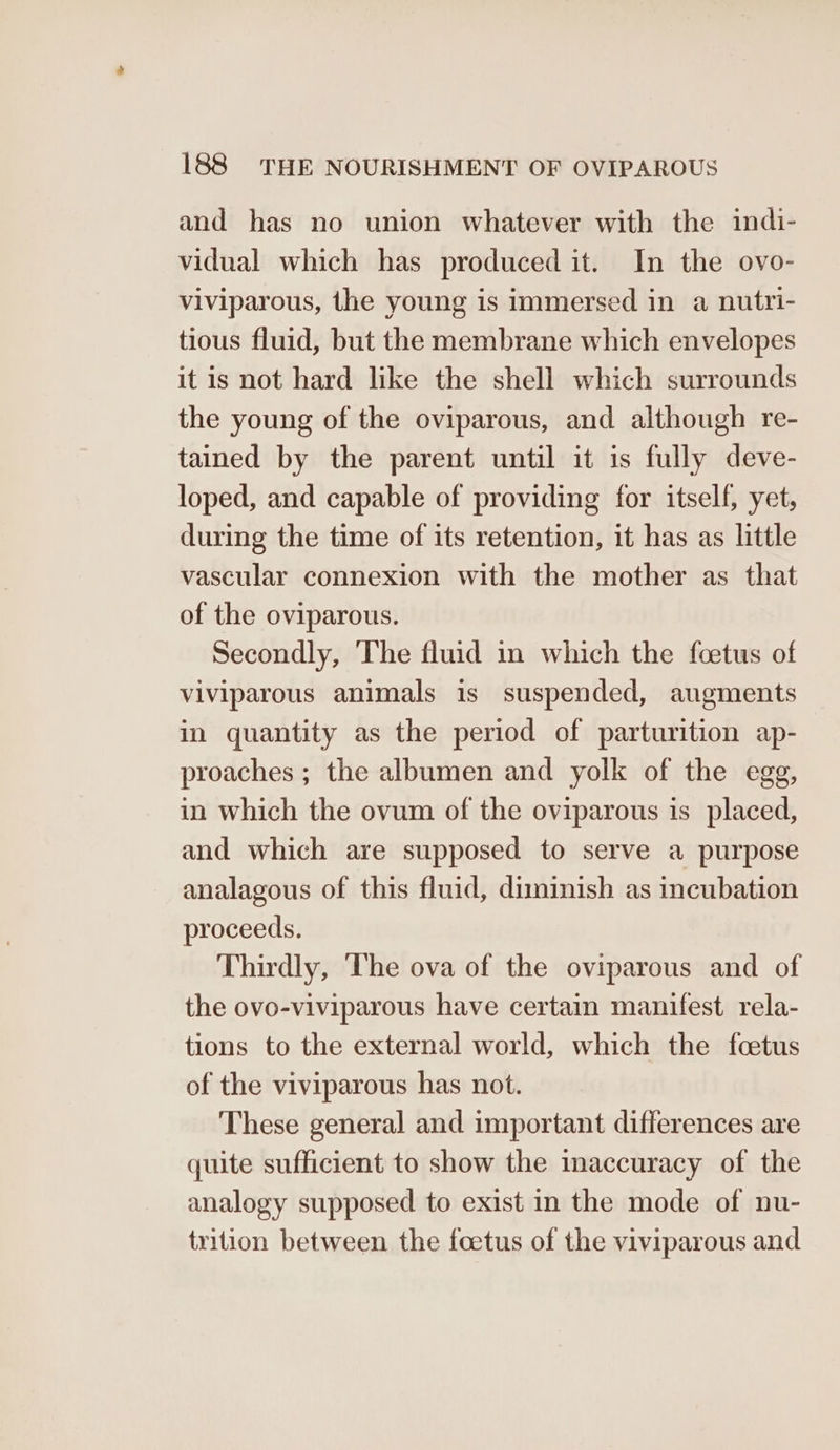 and has no union whatever with the indi- vidual which has produced it. In the ovo- viviparous, the young is immersed in a nutri- tious fluid, but the membrane which envelopes it is not hard like the shell which surrounds the young of the oviparous, and although re- tained by the parent until it is fully deve- loped, and capable of providing for itself, yet, during the time of its retention, it has as little vascular connexion with the mother as that of the oviparous. Secondly, ‘The fluid in which the foetus of viviparous animals is suspended, augments in quantity as the period of parturition ap- proaches ; the albumen and yolk of the egg, in which the ovum of the oviparous is placed, and which are supposed to serve a purpose analagous of this fluid, diminish as incubation proceeds. Thirdly, ‘The ova of the oviparous and of the ovo-viviparous have certain manifest rela- tions to the external world, which the fcetus of the viviparous has not. These general and important differences are quite sufficient to show the inaccuracy of the analogy supposed to exist in the mode of nu- trition between the foetus of the viviparous and