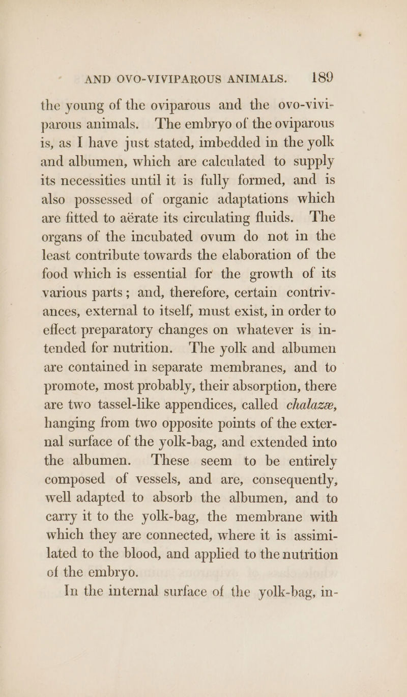 the young of the oviparous and the ovo-vivi- parous animals. ‘The embryo of the oviparous is, as I have just stated, imbedded in the yolk and albumen, which are calculated to supply its necessities until it is fully formed, and is also possessed of organic adaptations which are fitted to aérate its circulating fluids. ‘The organs of the incubated ovum do not in the least contribute towards the elaboration of the food which is essential for the growth of its various parts; and, therefore, certain contriv- ances, external to itself, must exist, in order to eflect preparatory changes on whatever is in- tended for nutrition. The yolk and albumen are contained in separate membranes, and to promote, most probably, their absorption, there are two tassel-like appendices, called chalaze, hanging from two opposite points of the exter- nal surface of the yolk-bag, and extended into the albumen. ‘These seem to be entirely composed of vessels, and are, consequently, well adapted to absorb the albumen, and to carry it to the yolk-bag, the membrane with which they are connected, where it is assimi- lated to the blood, and applied to the nutrition of the embryo. In the internal surface of the yolk-bag, in-