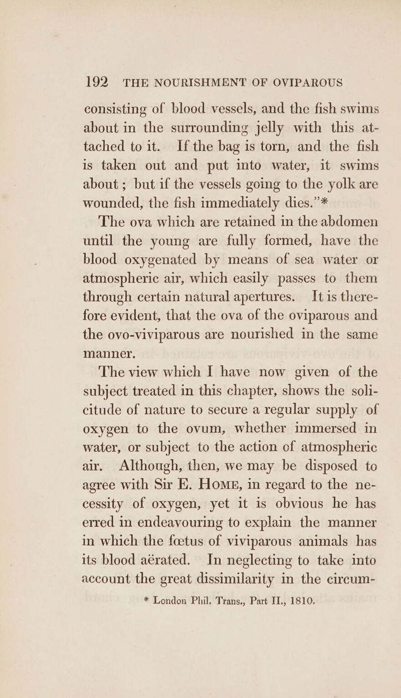 consisting of blood vessels, and the fish swims about in the surrounding jelly with this at- tached to it. Ifthe bag is torn, and the fish is taken out and put into water, it swims about; but if the vessels going to the yolk are wounded, the fish immediately dies.”* The ova which are retained in the abdomen until the young are fully formed, have the blood oxygenated by means of sea water or atmospheric air, which easily passes to them through certain natural apertures. It is there- fore evident, that the ova of the oviparous and the ovo-viviparous are nourished in the same manner. The view which I have now given of the subject treated in this chapter, shows the soli- citude of nature to secure a regular supply of oxygen to the ovum, whether immersed in water, or subject to the action cf atmospheric air. Although, then, we may be disposed to agree with Sir E. HomE, in regard to the ne- cessity of oxygen, yet it is obvious he has erred in endeavouring to explain the manner in which the foetus of viviparous animals has its blood aérated. In neglecting to take into account the great dissimilarity in the circum- * London Phil. Trans., Part II., 1810.