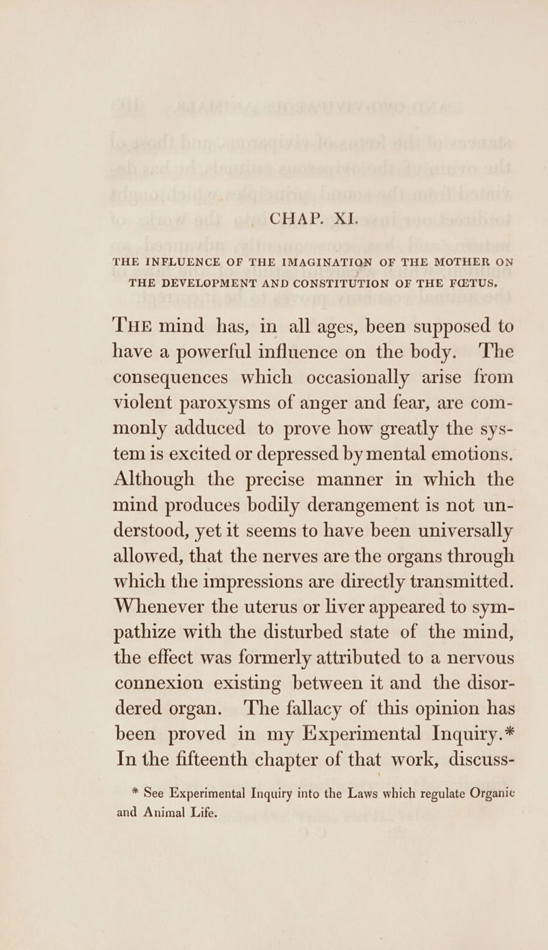 CHAP. XI. THE INFLUENCE OF THE IMAGINATION OF THE MOTHER ON THE DEVELOPMENT AND CONSTITUTION OF THE FQTUS, T'HE mind has, in all ages, been supposed to have a powerful influence on the body. ‘The consequences which occasionally arise from violent paroxysms of anger and fear, are com- monly adduced to prove how greatly the sys- tem is excited or depressed by mental emotions. Although the precise manner in which the mind produces bodily derangement is not un- derstood, yet it seems to have been universally allowed, that the nerves are the organs through which the impressions are directly transmitted. Whenever the uterus or liver appeared to sym- pathize with the disturbed state of the mind, the effect was formerly attributed to a nervous connexion existing between it and the disor- dered organ. ‘The fallacy of this opinion has been proved in my Experimental Inquiry.* In the fifteenth chapter of that work, discuss- * See Experimental Inquiry into the Laws which regulate Organic and Animal Life.