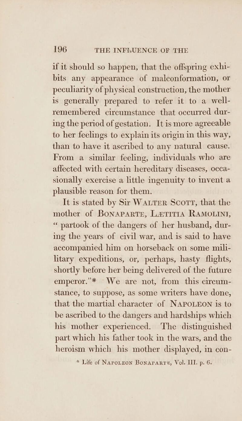 if it should so happen, that the offspring exhi- bits any appearance of malconformation, or peculiarity of physical construction, the mother is generally prepared to refer it to a well- remembered circumstance that occurred dur- ing the period of gestation. It is more agreeable to her feelings to explain its origin in this way, than to have it ascribed to any natural cause. From a similar feeling, individuals who are affected with certain hereditary diseases, occa- sionally exercise a little ingenuity to invent a plausible reason for them. It is stated by Sir WALTER Scott, that the mother of BoNAPARTE, L&amp;TITIA RAMOLINI, “ partook of the dangers of her husband, dur- ing the years of civil war, and is said to have accompanied him on horseback on some mili- litary expeditions, or, perhaps, hasty flights, shortly before her being delivered of the future emperor.”’* We are not, from this circum- stance, to suppose, as some writers have done, that the martial character of NAPOLEON is to be ascribed to the dangers and hardships which his mother experienced. ‘The distinguished part which his father took in the wars, and the heroism which his mother displayed, in con- * Life of NAPOLEON Bonaparte, Vol. II. p. 6.