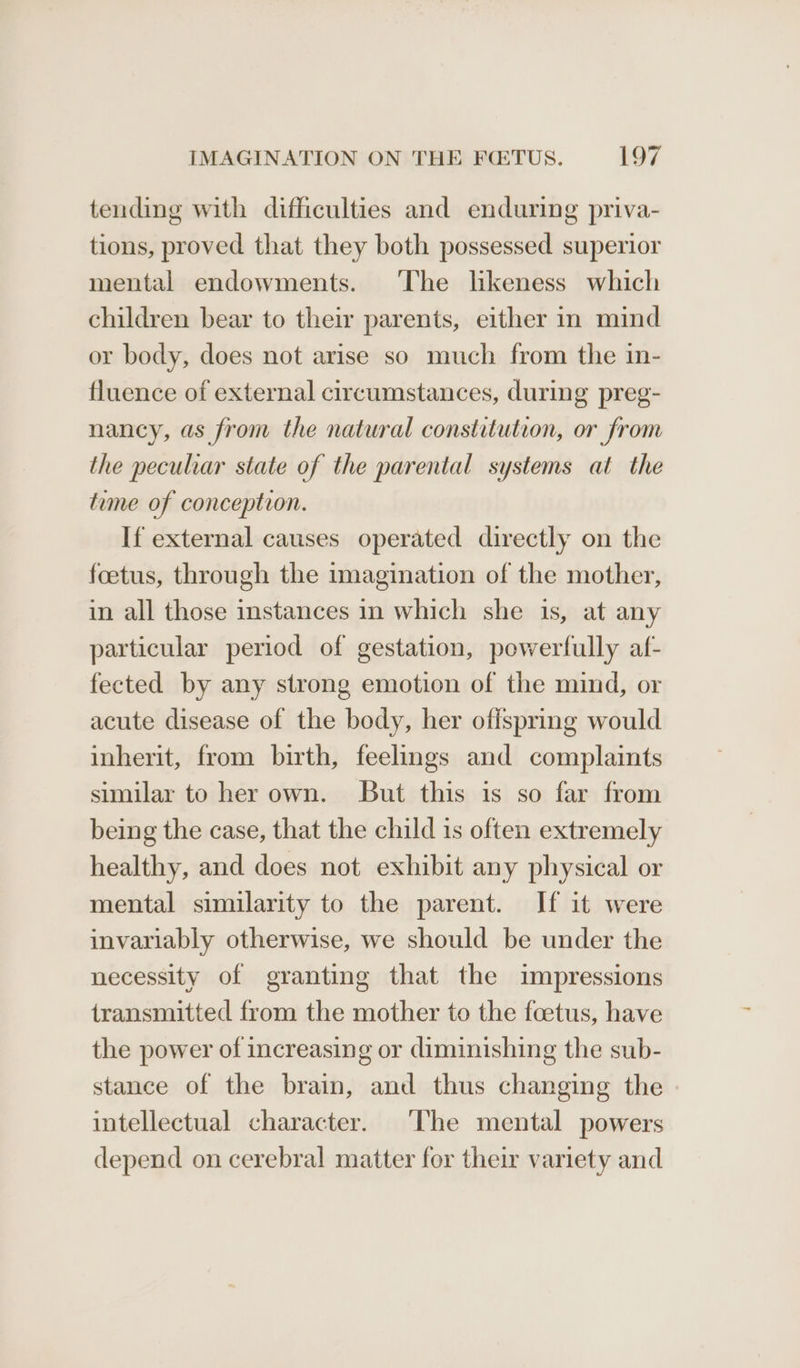 tending with difficulties and enduring priva- tions, proved that they both possessed superior mental endowments. ‘The likeness which children bear to their parents, either in mind or body, does not arise so much from the in- fluence of external circumstances, during preg- nancy, as from the natural constitution, or from the peculiar state of the parental systems at the time of conception. If external causes operated directly on the foetus, through the imagination of the mother, in all those instances in which she is, at any particular period of gestation, powerfully af- fected by any strong emotion of the mind, or acute disease of the body, her offspring would inherit, from birth, feelings and complaints similar to her own. But this is so far from being the case, that the child is often extremely healthy, and does not exhibit any physical or mental similarity to the parent. If it were invariably otherwise, we should be under the necessity of granting that the impressions transmitted from the mother to the foetus, have the power of increasing or diminishing the sub- stance of the brain, and thus changing the intellectual character. The mental powers depend on cerebral matter for their variety and