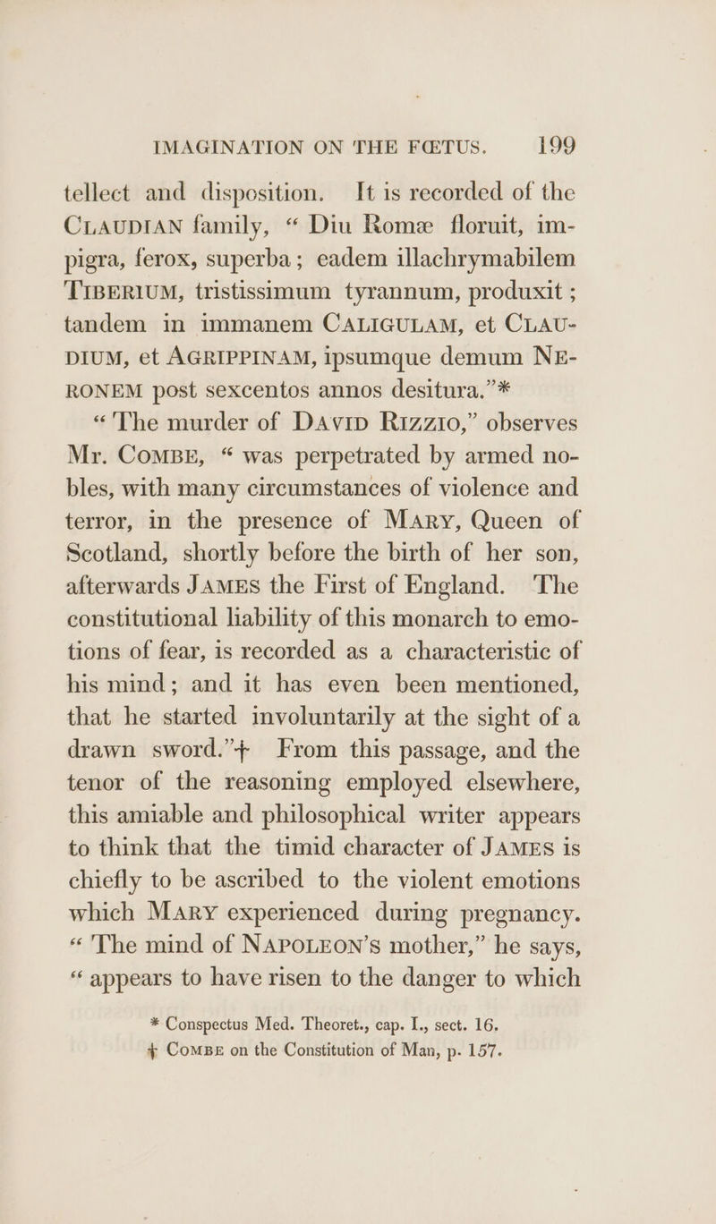 tellect and disposition. It is recorded of the CLAUDIAN family, “ Diu Rome floruit, im- pigra, ferox, superba; eadem illachrymabilem TIBERIUM, tristissimum tyrannum, produxit ; tandem in immanem CALIGULAM, et CLAU- DIUM, et AGRIPPINAM, ipsumque demum NE- RONEM post sexcentos annos desitura.”* “The murder of Davip Rizzio,” observes Mr. CoMBE, “ was perpetrated by armed no- bles, with many circumstances of violence and terror, in the presence of Mary, Queen of Scotland, shortly before the birth of her son, afterwards JAMES the First of England. The constitutional liability of this monarch to emo- tions of fear, is recorded as a characteristic of his mind; and it has even been mentioned, that he started involuntarily at the sight of a drawn sword.”+ From this passage, and the tenor of the reasoning employed elsewhere, this amiable and philosophical writer appears to think that the timid character of JAMES is chiefly to be ascribed to the violent emotions which Mary experienced during pregnancy. “The mind of NAPOLEON’s mother,” he says, ‘appears to have risen to the danger to which * Conspectus Med. Theoret., cap. I., sect. 16. + CoMBE on the Constitution of Man, p. 157.