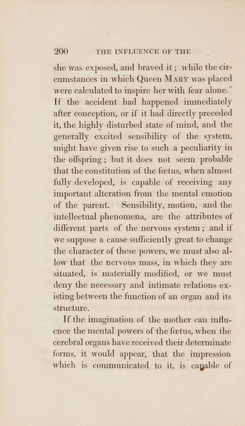 she was exposed, and braved it ; while the cir- cumstances in which Queen Mary was placed were calculated to inspire her with fear alone.” If the accident had happened immediately after conception, or if it had directly preceded it, the highly disturbed state of mind, and the generally excited sensibility of the system, might have given rise to such a peculiarity in the offspring ; but it does not seem probable that the constitution of the foetus, when almost fully developed, is capable of receiving any important alteration from the mental emotion of the parent. Sensibility, motion, and the intellectual phenomena, are the attributes of different parts of the nervous system; and if we suppose a cause sufficiently great to change the character of these powers, we must also al- low that the nervous mass, in which they are situated, is materially modified, or we must deny the necessary and intimate relations ex- isting between the function of an organ and its structure. If the imagination of the mother can influ- ence the mental powers of the foetus, when the cerebral organs have received their determinate forms, it would appear, that the impression which is communicated to it, is capable of