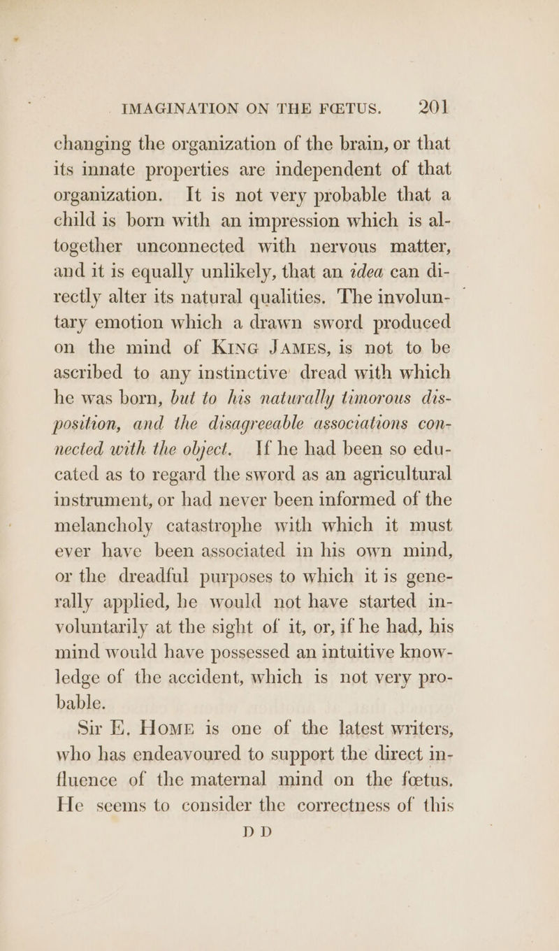changing the organization of the brain, or that its innate properties are independent of that organization. It is not very probable that a child is born with an impression which is al- together unconnected with nervous matter, and it is equally unlikely, that an zdea can di- rectly alter its natural qualities, The involun- | tary emotion which a drawn sword produced on the mind of KinG JAMES, is not to be ascribed to any instinctive dread with which he was born, but to his naturally temorous dis- position, and the disagreeable associations con- nected with the object. If he had been so edu- cated as to regard the sword as an agricultural instrument, or had never been informed of the melancholy catastrophe with which it must ever have been associated in his own mind, or the dreadful purposes to which it is gene- rally applied, he would not have started in- voluntarily at the sight of it, or, if he had, his mind would have possessed an intuitive know- ledge of the accident, which is not very pro- bable. Sir E. HomE is one of the latest writers, who has endeavoured to support the direct in- fluence of the maternal mind on the feetus. He seems to consider the correctness of this DD