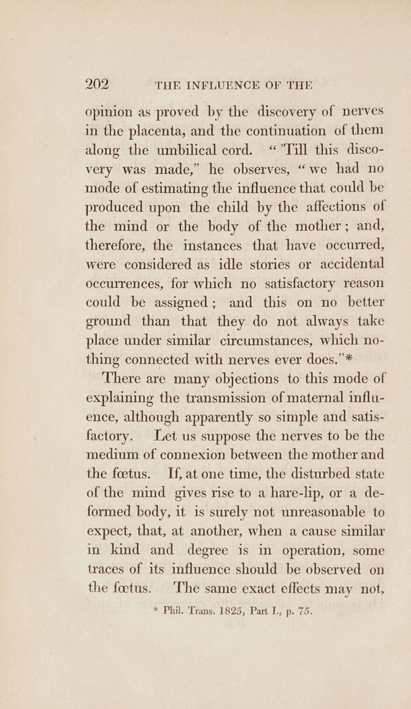 opinion as proved by the discovery of nerves in the placenta, and the continuation of them along the umbilical cord. “Till this disco- very was made,” he observes, “we had no mode of estimating the influence that could be produced upon the child by the affections of the mind or the body of the mother; and, therefore, the instances that have occurred, were considered as idle stories or accidental occurrences, for which no satisfactory reason could be assigned; and this on no_ better ground than that they do not always take place under similar circumstances, which no- thing connected with nerves ever does.”* There are many objections to this mode of explaining the transmission of maternal influ- ence, although apparently so simple and satis- factory. Let us suppose the nerves to be the medium of connexion between the mother and the foetus. If, at one time, the disturbed state of the mind gives rise to a hare-lip, or a de- formed body, it is surely not unreasonable to expect, that, at another, when a cause similar in kind and degree is in operation, some traces of its influence should be observed on the foetus. ‘The same exact effects may not.