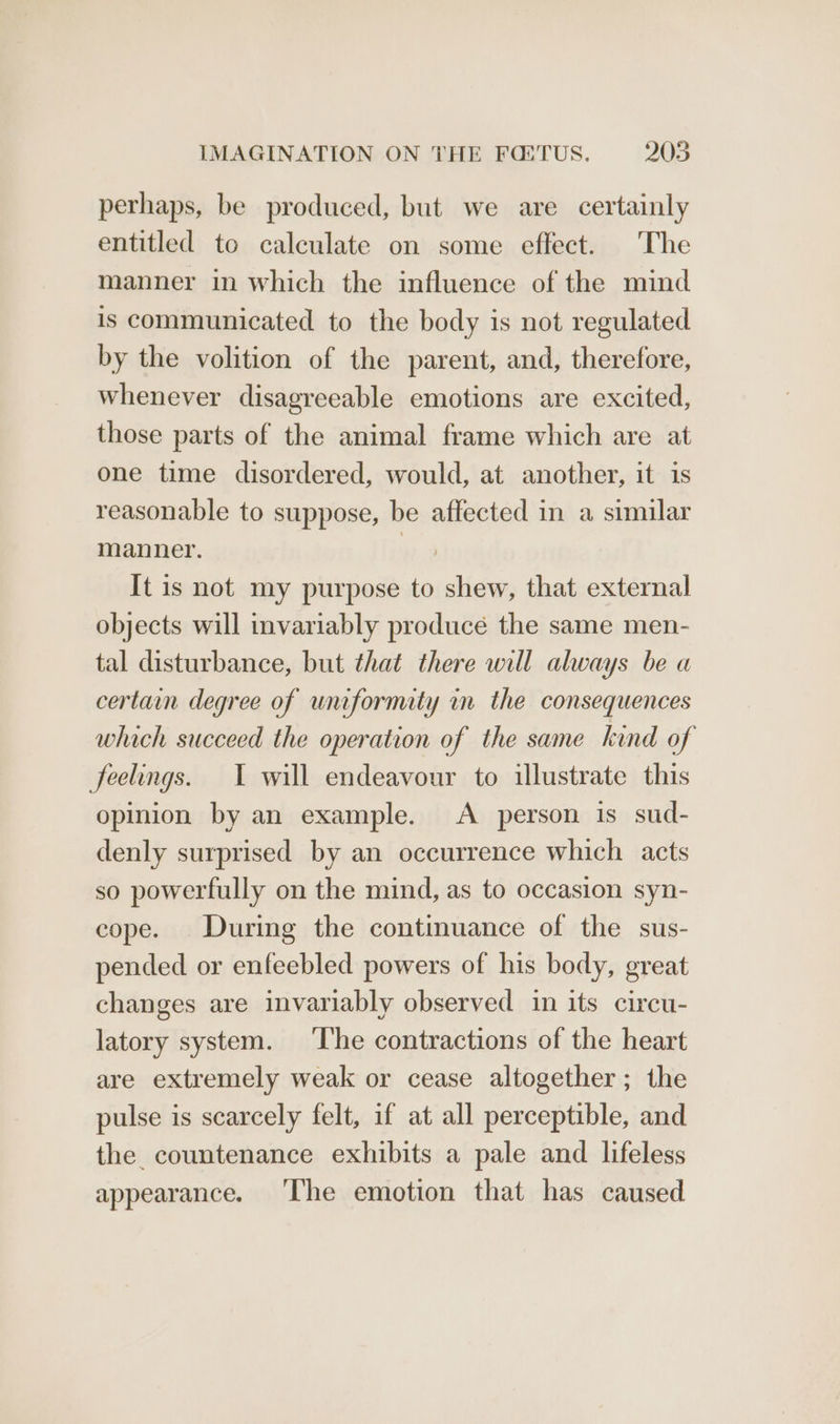 perhaps, be produced, but we are certainly entitled to calculate on some effect. The manner in which the influence of the mind is communicated to the body is not regulated by the volition of the parent, and, therefore, whenever disagreeable emotions are excited, those parts of the animal frame which are at one time disordered, would, at another, it is reasonable to suppose, be affected in a similar manner. It is not my purpose to shew, that external objects will invariably produce the same men- tal disturbance, but that there will always be a certain degree of uniformity in the consequences which succeed the operation of the same kind of feelings. I will endeavour to illustrate this opinion by an example. A person is sud- denly surprised by an occurrence which acts so powerfully on the mind, as to occasion syn- cope. During the continuance of the sus- pended or enfeebled powers of his body, great changes are invariably observed in its circu- latory system. ‘The contractions of the heart are extremely weak or cease altogether; the pulse is scarcely felt, if at all perceptible, and the. countenance exhibits a pale and lifeless appearance. ‘The emotion that has caused
