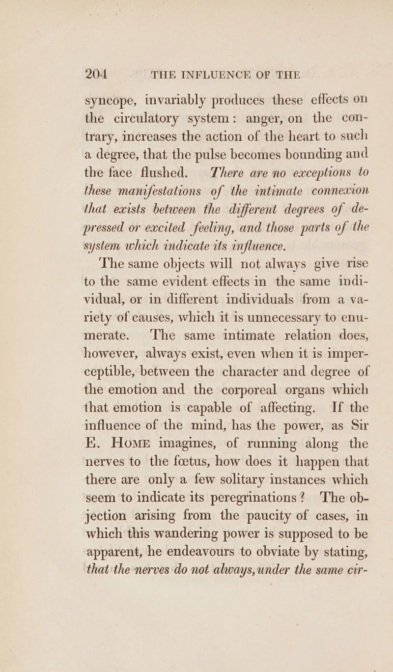 syncope, invariably produces these effects on the circulatory system: anger, on the con- trary, increases the action of the heart to such a degree, that the pulse becomes bounding and the face flushed. There are no exceptions to these manifestations of the intimate connexion that exists between the different degrees of de- pressed or excited feeling, and those parts of the system which indicate rts onfluence. The same objects will not always give rise to the same evident effects in the same indi- vidual, or in different individuals from a va- riety of causes, which it is unnecessary to enu- merate. The same intimate relation does, however, always exist, even when it is imper- ceptible, between the character and degree of the emotion and the corporeal organs which that emotion is capable of affecting. If the influence of the mind, has the power, as Sir Ii. Home imagines, of running along the nerves to the foetus, how does it happen that there are only a few solitary instances which seem to indicate its peregrinations? The ob- jection arising from the paucity of cases, in which this wandering power is supposed to be apparent, he endeavours to obviate by stating, that the nerves do not always,under the same cir-