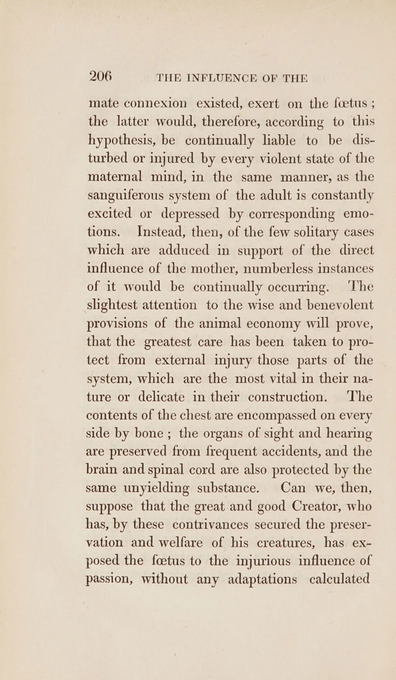 mate connexion existed, exert on the foetus ; the latter would, therefore, according to this hypothesis, be continually liable to be dis- turbed or injured by every violent state of the maternal mind, in the same manner, as the sanguiferous system of the adult is constantly excited or depressed by corresponding emo- tions. Instead, then, of the few solitary cases which are adduced in support of the direct influence of the mother, numberless instances of it would be continually occurring. ‘The slightest attention to the wise and benevolent provisions of the animal economy will prove, that the greatest care has been taken to pro- tect from external injury those parts of the system, which are the most vital in their na- ture or delicate in their construction. ‘The contents of the chest are encompassed on every side by bone; the organs of sight and hearing are preserved from frequent accidents, and the brain and spinal cord are also protected by the same unyielding substance. Can we, then, suppose that the great and good Creator, who has, by these contrivances secured the preser- vation and welfare of his creatures, has ex- posed the foetus to the injurious influence of passion, without any adaptations calculated