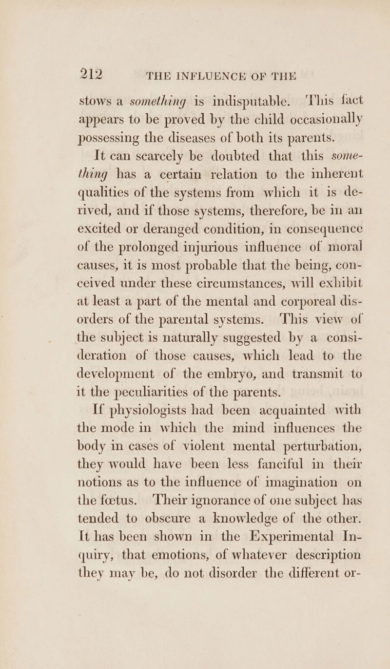 stows a something is indisputable. ‘This fact appears to be proved by the child occasionally possessing the diseases of both its parents. It can scarcely be doubted that this some- thing has a certain relation to the mbherent qualities of the systems from which it is de- rived, and if those systems, therefore, be in an excited or deranged condition, in consequence of the prolonged injurious influence of moral causes, 1t is most probable that the being, con- ceived under these circumstances, will exhibit at least a part of the mental and corporeal dis- orders of the parental systems. This view of the subject is naturally suggested by a consi- deration of those causes, which lead to the development of the embryo, and transmit to it the peculiarities of the parents. If physiologists had been acquainted with the mode in which the mind influences the body in cases of violent mental perturbation, they would have been less fanciful in their notions as to the influence of imagination on the foetus. ‘Their ignorance of one subject has tended to obscure a knowledge of the other. It has been shown in the Experimental In- quiry, that emotions, of whatever description they may be, do not disorder the different or-