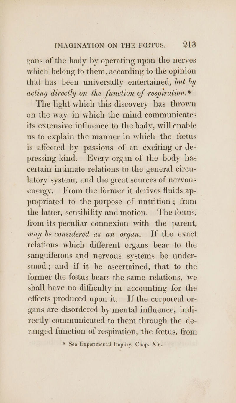 gans of the body by operating upon the nerves which belong to them, according to the opinion that has been universally entertained, but by acting directly on the function of respwation.* The light which this discovery has thrown on the way in which the mind communicates its extensive influence to the body, will enable us to explain the manner in which the foetus is affected by passions of an exciting or de- pressing kind. Every organ of the body has certain intimate relations to the general circu- latory system, and the great sources of nervous energy. From the former it derives fluids ap- propriated to the purpose of nutrition ; from the latter, sensibility and motion. ‘The foetus, {rom its peculiar connexion with the parent, may be considered as an organ. If the exact relations which different organs bear to the sanguiferous and nervous systems be under- stood; and if it be ascertained, that to the former the foetus bears the same relations, we shall have no difficulty in accounting for the effects produced upon it. If the corporeal or- gans are disordered by mental influence, indi- rectly communicated to them through the de- ranged function of respiration, the foetus, from * See Experimental Inquiry, Chap. XV.