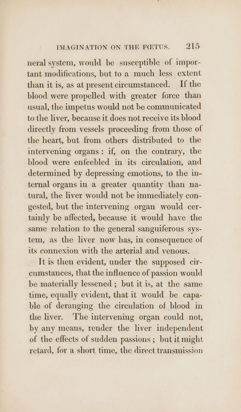 neral system, would be susceptible of impor- tant modifications, but to a much less extent than it is, as at present circumstanced. If the blood were propelled with greater force than usual, the impetus would not be communicated to the liver, because it does not receive its blood directly from vessels proceeding from those of the heart, but from others distributed to the intervening organs: if, on the contrary, the blood were enfeebled in ‘its circulation, and determined by depressing emotions, to the in- ternal organs in a greater quantity than na- tural, the liver would not be immediately con- gested, but the intervening organ would cer- tainly be affected, because it would have the same relation to the general sanguiferous sys- tem, as the liver now has, in consequence of its connexion with the arterial and venous. It is then evident, under the supposed cir- cumstances, that the influence of passion would be materially lessened ; but it is, at the same time, equally evident, that it would be capa- ble of deranging the circulation of blood in the liver. ‘The intervening organ could -not, by any means, render the liver independent of the effects of sudden passions ; but it might retard, for a short time, the direct transmission