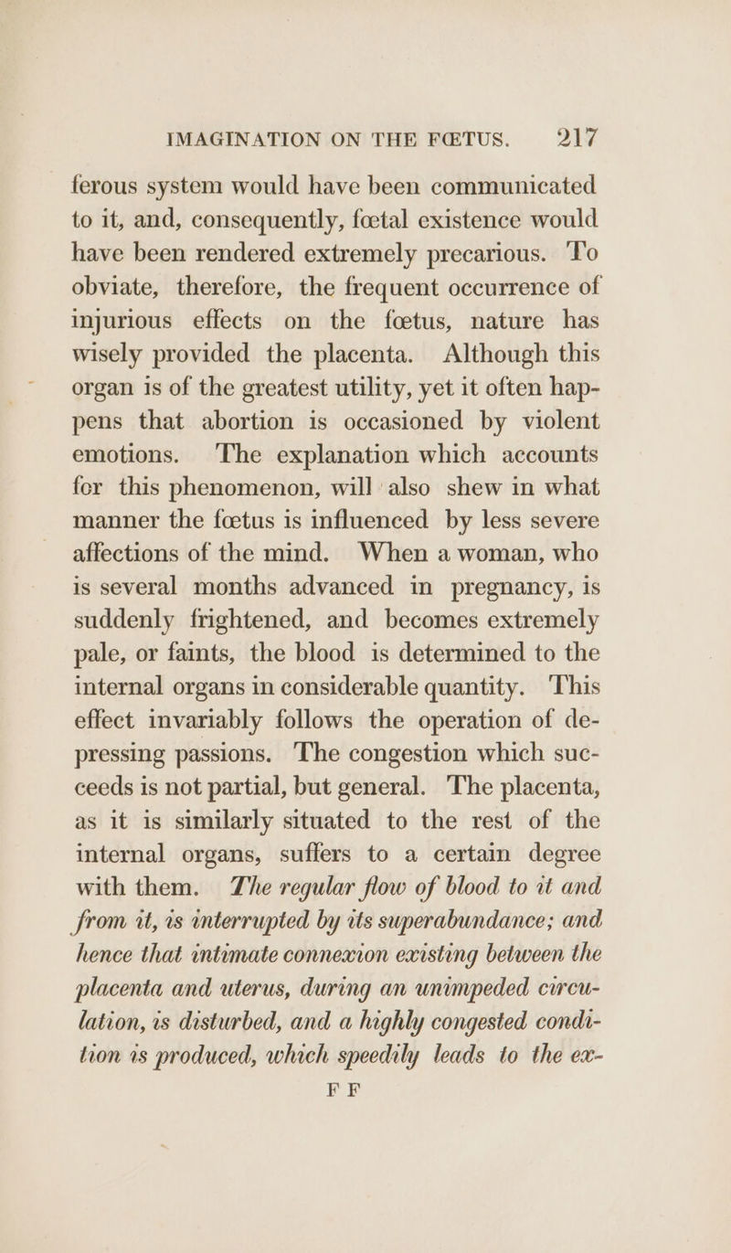 ferous system would have been communicated to it, and, consequently, foetal existence would have been rendered extremely precarious. ‘To obviate, therefore, the frequent occurrence of injurious effects on the foetus, nature has wisely provided the placenta. Although this organ is of the greatest utility, yet it often hap- pens that abortion is occasioned by violent emotions. The explanation which accounts for this phenomenon, will also shew in what manner the foetus is influenced by less severe affections of the mind. When a woman, who is several months advanced in pregnancy, 1s suddenly frightened, and becomes extremely pale, or faints, the blood is determined to the internal organs in considerable quantity. ‘This effect invariably follows the operation of de- pressing passions. The congestion which suc- ceeds is not partial, but general. The placenta, as it is similarly situated to the rest of the internal organs, suffers to a certaim degree with them. The regular flow of blood to at and from it, 1s interrupted by rts superabundance; and hence that intumate connexion existing between the placenta and uterus, during an unimpeded circu- lation, is disturbed, and a highly congested condi- tion 1s produced, which speedily leads to the ex- EF