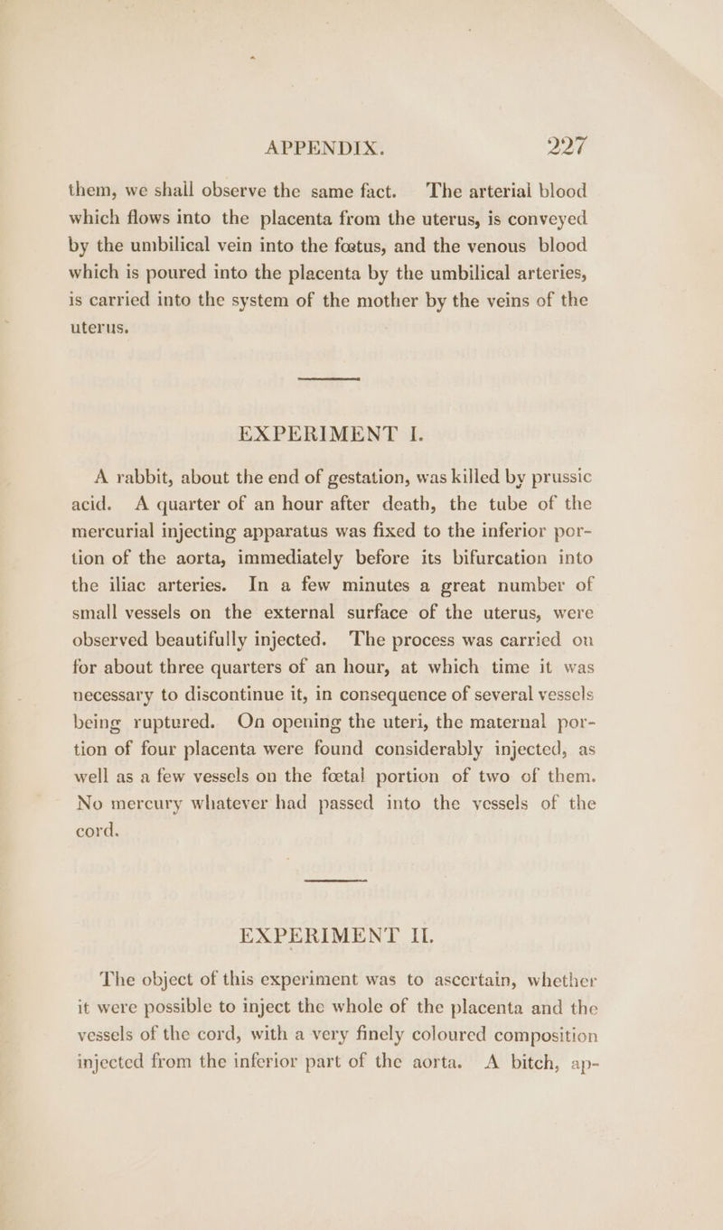 them, we shall observe the same fact. The arterial blood which flows into the placenta from the uterus, is conveyed by the umbilical vein into the foetus, and the venous blood which is poured into the placenta by the umbilical arteries, is carried into the system of the mother by the veins of the uterus. EXPERIMENT I. A rabbit, about the end of gestation, was killed by prussic acid. A quarter of an hour after death, the tube of the mercurial injecting apparatus was fixed to the inferior por- tion of the aorta, immediately before its bifurcation into the iliac arteries. In a few minutes a great number of small vessels on the external surface of the uterus, were observed beautifully injected. The process was carried ou for about three quarters of an hour, at which time it was necessary to discontinue it, in consequence of several vessels being ruptured. On opening the uteri, the maternal por- tion of four placenta were found considerably injected, as well as a few vessels on the foetal portion of two of them. No mercury whatever had passed into the vessels of the cord. EXPERIMENT IL. The object of this experiment was to ascertain, whether it were possible to inject the whole of the placenta and the vessels of the cord, with a very finely coloured composition injected from the inferior part of the aorta. A bitch, ap-