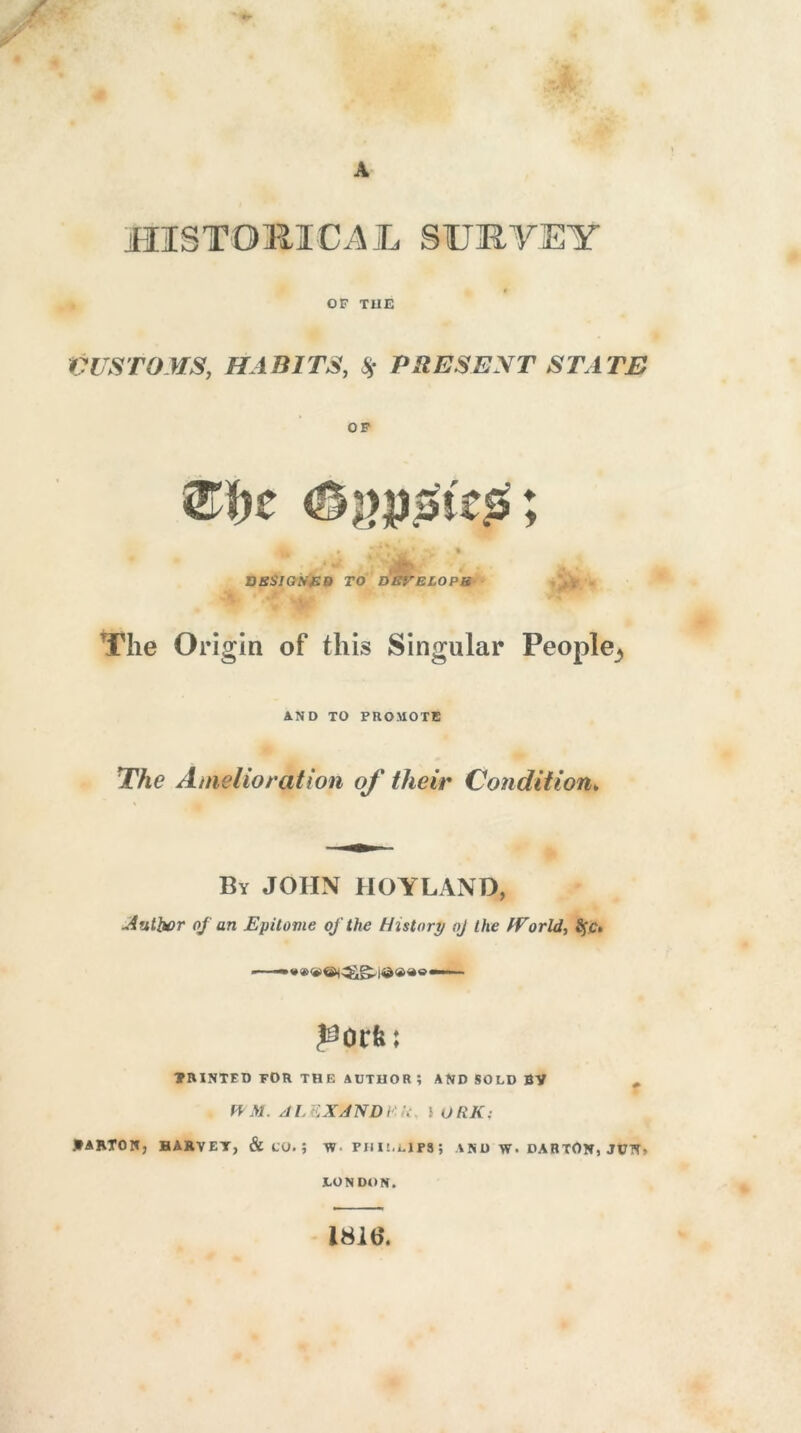 HISTORICAL SURVEY OF TIIE CUSTOMS, HABITS, 85 PRESENT STATE OF » * * * ’ _ -v , t * u \' i - DESIGNED TO DEVELOPS The Origin of this Singular People^ AND TO PROMOTE The Amelioration of their Condition„ By JOHN HOYLAND, Author oj an Epitome of the History oj the /Vo rid, 8$c, —— * » |©«<*o —— porfe; MINTED TOR THE AtITUOR; AND SOLD BY , W M. A L EX A ND r- k } ORK: *ARTON; HAKYET, & CO. j V) PHILLIPS; A N D W. DAB TON, JCTT» LONDON. 181b*.