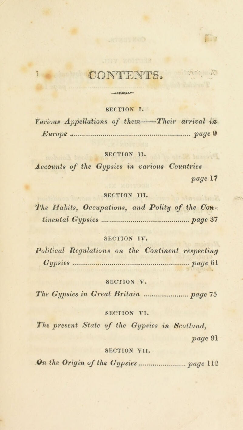 CONTENTS* \ SECTION I. Various Appellations of them Their arrival in, Europe * page 9 SECTION II. Accounts of the Gypsies in various Countries page 17 SECTION III. The Habits, Occupations, and Polity of the Con- tinental Gypsies page 37 SECTION IV. Political Regulations on the Continent respecting Gypsies page 61 SECTION V. The Gypsies in Great Britain page 75 SECTION VI. The present State of the Gypsies in Scotland, page 91 SECTION VII. On the Origin of the Gypsies page 112